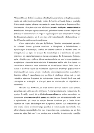 Abraham Flexner, da Universidade de Johns Hopkins, que fez uma avaliação da educação
médica até então vigente nos Estados Unidos da América e Canadá. Entre os resultados
deste relatório constam inúmeras recomendações para a sistematização do ensino médico,
entre as quais vale a pena mencionar a ênfase na pesquisa biológica e na especialização
médica como principais suportes da medicina, procurando superar o caráter empírico das
práticas e do ensino médico. Seu corpo de sugestões passou a ser implementado ao longo
das décadas subseqüentes e um de seus mais notáveis resultados foi o fechamento de 124
das 155 escolas médicas americanas à época.
Como características principais da Medicina Científica implementada na esteira
do Relatório Flexner podemos mencionar o biologismo, o individualismo, a
especialização, a tecnificação, a ênfase nos aspectos curativos e o hospital como seu
principal lócus de ação. Os avanços da microbiologia e a identificação de agentes
infecciosos em especial deslocaram o eixo de compreensão das doenças como fenômeno
social e histórico para a biologia. Mesmo a epidemiologia, que anteriormente considerava
as epidemias e endemias como sintomas de desajustes sociais, não ficou imune. As
causas destas passaram a serem procuradas nos microscópios e não na forma como as
cidades e as classes sociais se encontravam organizadas. O enfoque populacional ou
coletivo perdeu um enorme terreno e o indivíduo tornou-se praticamente o único objetivo
da prática médica. A especialização com seu objeto de estudo e de práticas cada vez mais
reduzido e altamente dependente de equipamentos tinha no hospital, local para onde
convergiam as tecnologias, o principal ponto de concentração de diagnósticos e
tratamentos.
Do outro lado do Oceano, em 1920, Bertrand Dawson elaborou outro relatório,
que criticava em vários aspectos o Relatório Flexner e propunha uma reorganização dos
serviços de saúde, a partir de profissionais generalistas que seriam responsáveis por
implementar ações tanto curativas quanto preventivas, com serviços organizados local
e regionalmente, por níveis de atenção. Dawson acreditava que o Estado deveria
organizar um sistema de saúde para toda a população. Para tal fazia-se necessário que
este sistema tivesse ao mesmo tempo qualidade e economicidade, necessitando, pois,
adotar algumas racionalidades. Em suas proposições para a estruturação de um bom
sistema de saúde dizia que “... os serviços para as famílias de uma região específica
 