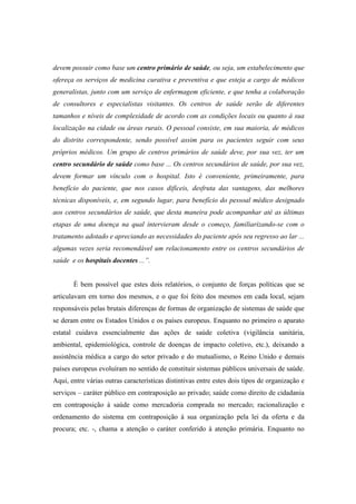 devem possuir como base um centro primário de saúde, ou seja, um estabelecimento que
ofereça os serviços de medicina curativa e preventiva e que esteja a cargo de médicos
generalistas, junto com um serviço de enfermagem eficiente, e que tenha a colaboração
de consultores e especialistas visitantes. Os centros de saúde serão de diferentes
tamanhos e níveis de complexidade de acordo com as condições locais ou quanto à sua
localização na cidade ou áreas rurais. O pessoal consiste, em sua maioria, de médicos
do distrito correspondente, sendo possível assim para os pacientes seguir com seus
próprios médicos. Um grupo de centros primários de saúde deve, por sua vez, ter um
centro secundário de saúde como base ... Os centros secundários de saúde, por sua vez,
devem formar um vínculo com o hospital. Isto é conveniente, primeiramente, para
benefício do paciente, que nos casos difíceis, desfruta das vantagens, das melhores
técnicas disponíveis, e, em segundo lugar, para benefício do pessoal médico designado
aos centros secundários de saúde, que desta maneira pode acompanhar até as últimas
etapas de uma doença na qual intervieram desde o começo, familiarizando-se com o
tratamento adotado e apreciando as necessidades do paciente após seu regresso ao lar ...
algumas vezes seria recomendável um relacionamento entre os centros secundários de
saúde e os hospitais docentes ...”.
È bem possível que estes dois relatórios, o conjunto de forças políticas que se
articulavam em torno dos mesmos, e o que foi feito dos mesmos em cada local, sejam
responsáveis pelas brutais diferenças de formas de organização de sistemas de saúde que
se deram entre os Estados Unidos e os países europeus. Enquanto no primeiro o aparato
estatal cuidava essencialmente das ações de saúde coletiva (vigilância sanitária,
ambiental, epidemiológica, controle de doenças de impacto coletivo, etc.), deixando a
assistência médica a cargo do setor privado e do mutualismo, o Reino Unido e demais
países europeus evoluíram no sentido de constituir sistemas públicos universais de saúde.
Aqui, entre várias outras características distintivas entre estes dois tipos de organização e
serviços – caráter público em contraposição ao privado; saúde como direito de cidadania
em contraposição à saúde como mercadoria comprada no mercado; racionalização e
ordenamento do sistema em contraposição à sua organização pela lei da oferta e da
procura; etc. -, chama a atenção o caráter conferido à atenção primária. Enquanto no
 