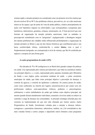 sistema inglês a atenção primária era considerada como um primeiro nível do sistema que
deveria resolver 80 ou 90 % dos problemas clínicos, preventivos, etc. na visão americana
tratava-se de espaço, que do ponto de vista do poder público, cuidava principalmente de
ações com hipotético impacto na coletividade e que correspondiam a programas para
hansênicos, tuberculosos, gestantes, crianças, imunizações, etc. É bem provável que este
formato de organização da atenção primária americrana, onde as unidades se
preocupavam centralmente com os “programas”, negligenciando a abordagem integral
dos demais problemas dos cidadãos tenha influenciado profundamente a organização da
atenção primária no Brasil e seja um dos fatores históricos que contribuíram para a sua
baixa resolutividade clínica, conferindo-lhe o caráter básico, com o qual é
freqüentemente designada, em contraposição à nível de sistema, que lhe foi conferido por
ingleses e europeus de uma forma geral.
As ações programáticas de saúde (APS)
Nas décadas de 70 e 80 configurava-se no Brasil dois grandes campos de práticas
em saúde. Um representado pelo sistema previdenciário, que tinha na assistência médica
seu principal objetivo, e, o outro, representado pelos aparatos montados pelo Ministério
da Saúde e seus órgãos, pelas secretarias estaduais de saúde e pelas secretarias
municipais de saúde, que tinha como principal objetivo a prevenção de doenças, o
controle de agravos, o controle de epidemias e endemias. Os centros postos de saúde,
como eram conhecidos na maioria dos lugares caracterizavam-se por contar com um
profissionais médicos semi-especialistas (clínicos, pediatras e ginecologistas),
enfermeiros e outros trabalhadores da saúde que tinham como objetivo principal, até
mesmo quando faziam atendimentos individuais, aumentar o nível de saúde ou reduzir ou
controlar a carga de doenças nas comunidades. A principal estratégia utilizada para isto
consistia na implementação do que tem sido chamado por muitos autores Ações
Programáticas de Saúde. Inicialmente voltadas para a atenção a doenças infecto-
contagiosas e parasitárias (haneníase, tuberculose, malária, etc.) foi extendendo-se das
mais variadas formas a outros campos e adquirindo outros formatos como programas
 
