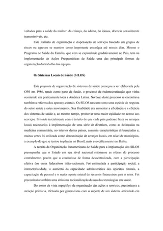voltados para a saúde da mulher, da criança, do adulto, do idosos, doenças sexualmente
transmissíveis, etc.
Este formato de organização e dispensação de serviços baseado em grupos de
riscos ou agravos se mantém como importante estratégia até nossos dias. Mesmo o
Programa de Saúde da Família, que vem se expandindo gradativamente no País, tem na
implementação de Ações Programáticas de Saúde uma das principais formas de
organização do trabalho das equipes.
Os Sistemas Locais de Saúde (SILOS)
Esta proposta de organização de sistemas de saúde começou a ser elaborada pela
OPS em 1986, tendo como pano de fundo, o processo de redemocratização que vinha
ocorrendo em praticamente toda a América Latina. No bojo deste processo se encontrava
também a reforma dos aparatos estatais. Os SILOS nascem como uma espécie de resposta
do setor saúde a estes movimentos. Sua finalidade era aumentar a eficiência e a eficácia
dos sistemas de saúde e, ao mesmo tempo, promover uma maior eqüidade no acesso aos
serviços. Pensado inicialmente com o intuito de que cada país pudesse fazer os arranjos
locais necessários à implementação de uma série de diretrizes, como as delineadas na
medicina comunitária, no interior destes países, assumiu características diferenciadas e,
muitas vezes foi utilizada como denominação de arranjos locais, em nível de municípios,
a exemplo do que se tentou implantar no Brasil, mais especificamente em Bahia.
A receita da Organização Panamericana de Saúde para a implantação dos SILOS
pressupunha que o Estado em seu nível nacional retomasse as rédeas do processo
centralmente, porém que o conduzisse de forma descentralizada, com a participação
efetiva dos entes federativos infra-nacionais. Foi estimulada a participação social, a
intersetorialidade, o aumento da capacidade administrativa dos aparatos estatais, a
capacitação de pessoal e o maior aporte estatal de recursos financeiros para o setor. Foi
preconizada também uma altíssima racionalização do uso das tecnologias em saúde.
Do ponto de vista específico da organização das ações e serviços, preconizava a
atenção primária, efetuada por generalistas com o suporte de um sistema articulado em
 