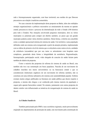 rede e hierarquicamente organizado, com base territorial, nos moldes do que Dawson
preconizava em relação à medicina comunitária.
No caso concreto da implementação desta proposta na Bahia, além dos múltiplos
arranjos organizacionais e políticos necessários ao enraizamento da mesma no aparato
estatal, procurou-se iniciar o processo de distritalização de todo o Estado (104 distritos
para todo o Estado). Nas situações envolvendo pequenos municípios, dois ou vários
municípios se juntariam para compor um distrito sanitário, ao passo que um grande
município poderia conter vários distritos sanitários. Desta forma, o distrito era concebido
como a unidade operacional mínima do sistema de saúde. Um território e uma população
definidos onde um sistema seria reorganizado a partir da atenção primária, implementada
com as idéias de primeiro nível de sistema que se articularia como outros níveis, unidades
de referência (secundária) que por seu turno se articulariam com hospitais mais
complexos, garantindo desta forma a integralidade da assistência. Regionalização,
hierarquização, participação social, visão alargada do conceito de saúde faziam parte
também do ideário da proposta.
Como a maioria das propostas de reforma do sistema de saúde no Brasil, esta
também não teve sua sustentação em bases populares. Nascida de um movimento de
cidadãos inseridos nos meios universitários ou na burocracia estatal e que se
consideravam intelectuais orgânicos de um movimento de reforma sanitária, não se
constituiu em uma reforma substantiva do sistema com sustentabilidade popular. Embora
existam muitos artigos publicados na literatura em saúde pública que dizem respeito à
proposta, a mesma não chegou a ser conhecida pela imensa maioria da população e
sequer pelo aparato burocrático estatal. No entanto, juntamente com outras propostas de
ideário similar vem influenciando as tentativas de reorganização do sistema de saúde no
Brasil.
As Cidades Saudáveis
Também patrocinado pela OMS e seus escritórios regionais, muito provavelmente
originado nos departamentos de promoção da saúde, este movimento pela constituição de
 