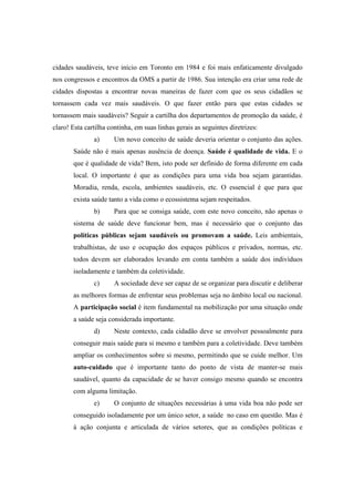 cidades saudáveis, teve início em Toronto em 1984 e foi mais enfaticamente divulgado
nos congressos e encontros da OMS a partir de 1986. Sua intenção era criar uma rede de
cidades dispostas a encontrar novas maneiras de fazer com que os seus cidadãos se
tornassem cada vez mais saudáveis. O que fazer então para que estas cidades se
tornassem mais saudáveis? Seguir a cartilha dos departamentos de promoção da saúde, é
claro! Esta cartilha continha, em suas linhas gerais as seguintes diretrizes:
a) Um novo conceito de saúde deveria orientar o conjunto das ações.
Saúde não é mais apenas ausência de doença. Saúde é qualidade de vida. E o
que é qualidade de vida? Bem, isto pode ser definido de forma diferente em cada
local. O importante é que as condições para uma vida boa sejam garantidas.
Moradia, renda, escola, ambientes saudáveis, etc. O essencial é que para que
exista saúde tanto a vida como o ecossistema sejam respeitados.
b) Para que se consiga saúde, com este novo conceito, não apenas o
sistema de saúde deve funcionar bem, mas é necessário que o conjunto das
políticas públicas sejam saudáveis ou promovam a saúde. Leis ambientais,
trabalhistas, de uso e ocupação dos espaços públicos e privados, normas, etc.
todos devem ser elaborados levando em conta também a saúde dos indivíduos
isoladamente e também da coletividade.
c) A sociedade deve ser capaz de se organizar para discutir e deliberar
as melhores formas de enfrentar seus problemas seja no âmbito local ou nacional.
A participação social é item fundamental na mobilização por uma situação onde
a saúde seja considerada importante.
d) Neste contexto, cada cidadão deve se envolver pessoalmente para
conseguir mais saúde para si mesmo e também para a coletividade. Deve também
ampliar os conhecimentos sobre si mesmo, permitindo que se cuide melhor. Um
auto-cuidado que é importante tanto do ponto de vista de manter-se mais
saudável, quanto da capacidade de se haver consigo mesmo quando se encontra
com alguma limitação.
e) O conjunto de situações necessárias à uma vida boa não pode ser
conseguido isoladamente por um único setor, a saúde no caso em questão. Mas é
à ação conjunta e articulada de vários setores, que as condições políticas e
 