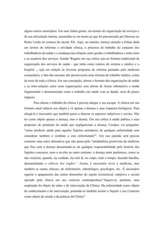 alguns outros municípios. Em suas linhas gerais, em termos de organização de serviços e
de sua articulação interna, assemelha-se em muito ao que foi preconizado por Dawson no
Reino Unido no começo do século XX. Aqui, no entanto, merece atenção a ênfase dada
em termos de reformar a atividade clínica, o processo de trabalho do conjunto dos
trabalhadores da saúde e a mudança nas relações entre gestão e trabalhadores e entre estes
e os usuários dos serviços. Gastão Wagner em sua crítica seja ao formato tradicional de
organização dos serviços de saúde - que tinha como centros do sistema o médico e o
hospital -, seja em relação às diversas propostas de reforma pautadas pela medicina
comunitária, o fato das mesmas não promoverem uma reforma do trabalho médico, como
de resto de toda a clínica. Em sua concepção, alterar o formato das organizações de saúde
e as inter-relações entre estas organizações sem alterar de forma substantiva o modo
fragmentado e desumanizado como o trabalho em saúde vem se dando, seria de pouco
impacto.
Para alterar o trabalho da clínica é preciso alargar o seu escopo. A clínica em seu
formato atual reduziu seu objeto e vê apenas a doença e seus impactos biológicos. Para
alargá-la é necessário que também passe a abarcar os aspectos subjetivos e sociais. Não
ter como objeto apenas a doença, mas o doente. Em sua crítica à saúde pública e suas
propostas de produção de saúde que negligenciam a doença, Campos vai perguntar:
“como produzir saúde para aqueles Sujeitos portadores de qualquer enfermidade sem
considerar também o combate a esta enfermidade?”. Em sua opinião será preciso
construir uma outra alternativa que não passa pela “antidialética positivista da medicina
que fica com a doença descartando-se de qualquer responsabilidade pela história dos
Sujeitos concretos, nem a revolta ao outro extremo: a doença entre parênteses, como se
não existisse, quando, na verdade, ela está lá, no corpo, todo o tempo, fazendo barulho,
desmanchando o silêncio dos órgãos”. Assim, é necessário rever a medicina, mas
também as outras clínicas, de enfermeiros, odontólogos, psicólogos, etc.. É necessário
superar o apagamento das outras dimensões do sujeito (existencial, subjetiva e social)
operado pela clínica em seu contexto contemporâneo.“Sugere-se, portanto, uma
ampliação do objeto de saber e de intervenção da Clínica. Da enfermidade como objeto
de conhecimento e de intervenção, pretende-se também incluir o Sujeito e seu Contexto
como objeto de estudo e de práticas da Clínica”.
 