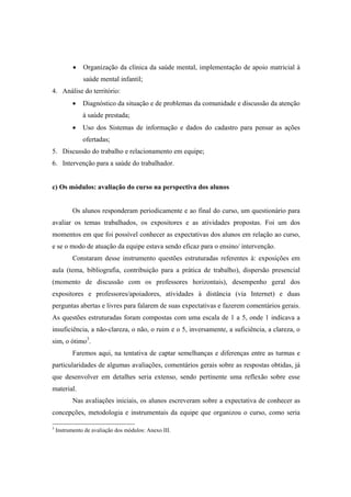 Organização da clínica da saúde mental, implementação de apoio matricial à
saúde mental infantil;
4. Análise do território:
Diagnóstico da situação e de problemas da comunidade e discussão da atenção
à saúde prestada;
Uso dos Sistemas de informação e dados do cadastro para pensar as ações
ofertadas;
5. Discussão do trabalho e relacionamento em equipe;
6. Intervenção para a saúde do trabalhador.
c) Os módulos: avaliação do curso na perspectiva dos alunos
Os alunos responderam periodicamente e ao final do curso, um questionário para
avaliar os temas trabalhados, os expositores e as atividades propostas. Foi um dos
momentos em que foi possível conhecer as expectativas dos alunos em relação ao curso,
e se o modo de atuação da equipe estava sendo eficaz para o ensino/ intervenção.
Constaram desse instrumento questões estruturadas referentes à: exposições em
aula (tema, bibliografia, contribuição para a prática de trabalho), dispersão presencial
(momento de discussão com os professores horizontais), desempenho geral dos
expositores e professores/apoiadores, atividades à distância (via Internet) e duas
perguntas abertas e livres para falarem de suas expectativas e fazerem comentários gerais.
As questões estruturadas foram compostas com uma escala de 1 a 5, onde 1 indicava a
insuficiência, a não-clareza, o não, o ruim e o 5, inversamente, a suficiência, a clareza, o
sim, o ótimo3
.
Faremos aqui, na tentativa de captar semelhanças e diferenças entre as turmas e
particularidades de algumas avaliações, comentários gerais sobre as respostas obtidas, já
que desenvolver em detalhes seria extenso, sendo pertinente uma reflexão sobre esse
material.
Nas avaliações iniciais, os alunos escreveram sobre a expectativa de conhecer as
concepções, metodologia e instrumentais da equipe que organizou o curso, como seria
3
Instrumento de avaliação dos módulos: Anexo III.
 