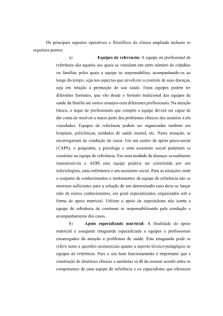 Os principais aspectos operativos e filosóficos da clínica ampliada incluem os
seguintes pontos:
a) Equipes de referencia: A equipe ou profissional de
referência são aqueles aos quais se vinculam um certo número de cidadãos
ou famílias pelos quais a equipe se responsabiliza, acompanhando-os ao
longo do tempo, seja nos aspectos que envolvem o controle de suas doenças,
seja em relação à promoção de sua saúde. Estas equipes podem ter
diferentes formatos, que vão desde o formato tradicional das equipes de
saúde da família até outros arranjos com diferentes profissionais. Na atenção
básica, o leque de profissionais que compõe a equipe deverá ser capaz de
dar conta de resolver a maior parte dos problemas clínicos dos usuários a ela
vinculados. Equipes de referência podem ser organizadas também em
hospitais, policlínicas, unidades de saúde mental, etc. Nesta situação, se
encarregariam da condução de casos. Em um centro de apoio psico-social
(CAPS), o psiquiatra, a psicóloga e uma assistente social poderiam se
constituir na equipe de referência. Em uma unidade de doenças sexualmente
transmissíveis e AIDS esta equipe poderia ser constituída por um
infectologista, uma enfermeira e um assistente social. Para as situações onde
o conjunto de conhecimentos e instrumentos da equipe de referência não se
mostrem suficientes para a solução de um determinado caso deve-se lançar
mão de outros conhecimentos, em geral especializados, organizados sob a
forma de apoio matricial. Utilizar o apoio de especialistas não isenta a
equipe de referência de continuar se responsabilizando pela condução e
acompanhamento dos casos.
b) Apoio especializado matricial: A finalidade do apoio
matricial é assegurar retaguarda especializada a equipes e profissionais
encarregados da atenção a problemas de saúde. Esta retaguarda pode se
referir tanto a questões assistenciais quanto a suporte técnico-pedagógico às
equipes de referência. Para o seu bom funcionamento é importante que a
construção de diretrizes clínicas e sanitárias se dê de comum acordo entre os
componentes de uma equipe de referência e os especialistas que oferecem
 