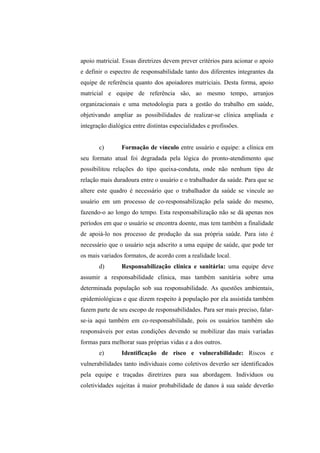apoio matricial. Essas diretrizes devem prever critérios para acionar o apoio
e definir o espectro de responsabilidade tanto dos diferentes integrantes da
equipe de referência quanto dos apoiadores matriciais. Desta forma, apoio
matricial e equipe de referência são, ao mesmo tempo, arranjos
organizacionais e uma metodologia para a gestão do trabalho em saúde,
objetivando ampliar as possibilidades de realizar-se clínica ampliada e
integração dialógica entre distintas especialidades e profissões.
c) Formação de vínculo entre usuário e equipe: a clínica em
seu formato atual foi degradada pela lógica do pronto-atendimento que
possibilitou relações do tipo queixa-conduta, onde não nenhum tipo de
relação mais duradoura entre o usuário e o trabalhador da saúde. Para que se
altere este quadro é necessário que o trabalhador da saúde se vincule ao
usuário em um processo de co-responsabilização pela saúde do mesmo,
fazendo-o ao longo do tempo. Esta responsabilização não se dá apenas nos
períodos em que o usuário se encontra doente, mas tem também a finalidade
de apoiá-lo nos processo de produção da sua própria saúde. Para isto é
necessário que o usuário seja adscrito a uma equipe de saúde, que pode ter
os mais variados formatos, de acordo com a realidade local.
d) Responsabilização clínica e sanitária: uma equipe deve
assumir a responsabilidade clínica, mas também sanitária sobre uma
determinada população sob sua responsabilidade. As questões ambientais,
epidemiológicas e que dizem respeito à população por ela assistida também
fazem parte de seu escopo de responsabilidades. Para ser mais preciso, falar-
se-ia aqui também em co-responsabilidade, pois os usuários também são
responsáveis por estas condições devendo se mobilizar das mais variadas
formas para melhorar suas próprias vidas e a dos outros.
e) Identificação de risco e vulnerabilidade: Riscos e
vulnerabilidades tanto individuais como coletivos deverão ser identificados
pela equipe e traçadas diretrizes para sua abordagem. Indivíduos ou
coletividades sujeitas à maior probabilidade de danos à sua saúde deverão
 