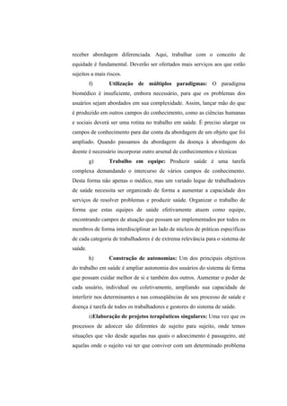 receber abordagem diferenciada. Aqui, trabalhar com o conceito de
equidade é fundamental. Deverão ser ofertados mais serviços aos que estão
sujeitos a mais riscos.
f) Utilização de múltiplos paradigmas: O paradigma
biomédico é insuficiente, embora necessário, para que os problemas dos
usuários sejam abordados em sua complexidade. Assim, lançar mão do que
é produzido em outros campos do conhecimento, como as ciências humanas
e sociais deverá ser uma rotina no trabalho em saúde. É preciso alargar os
campos de conhecimento para dar conta da abordagem de um objeto que foi
ampliado. Quando passamos da abordagem da doença à abordagem do
doente é necessário incorporar outro arsenal de conhecimentos e técnicas
g) Trabalho em equipe: Produzir saúde é uma tarefa
complexa demandando o intercurso de vários campos de conhecimento.
Desta forma não apenas o médico, mas um variado leque de trabalhadores
de saúde necessita ser organizado de forma a aumentar a capacidade dos
serviços de resolver problemas e produzir saúde. Organizar o trabalho de
forma que estas equipes de saúde efetivamente atuem como equipe,
encontrando campos de atuação que possam ser implementados por todos os
membros de forma interdisciplinar ao lado de núcleos de práticas específicas
de cada categoria de trabalhadores é de extrema relevância para o sistema de
saúde.
h) Construção de autonomias: Um dos principais objetivos
do trabalho em saúde é ampliar autonomia dos usuários do sistema de forma
que possam cuidar melhor de si e também dos outros. Aumentar o poder de
cada usuário, individual ou coletivamente, ampliando sua capacidade de
interferir nos determinantes e nas conseqüências de seu processo de saúde e
doença é tarefa de todos os trabalhadores e gestores do sistema de saúde.
i)Elaboração de projetos terapêuticos singulares: Uma vez que os
processos de adoecer são diferentes de sujeito para sujeito, onde temos
situações que vão desde aquelas nas quais o adoecimento é passageiro, até
aquelas onde o sujeito vai ter que conviver com um determinado problema
 