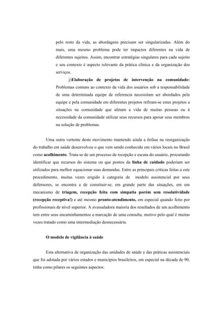 pelo resto da vida, as abordagens precisam ser singularizadas. Além do
mais, uma mesmo problema pode ter impactos diferentes na vida de
diferentes sujeitos. Assim, encontrar estratégias singulares para cada sujeito
e seu contexto é aspecto relevante da prática clínica e da organização dos
serviços.
j)Elaboração de projetos de intervenção na comunidade:
Problemas comuns ao contexto da vida dos usuários sob a responsabilidade
de uma determinada equipe de referencia necessitam ser abordados pela
equipe e pela comunidade em diferentes projetos refiram-se estes projetos a
situações na comunidade que afetam a vida de muitas pessoas ou à
necessidade da comunidade utilizar seus recursos para apoiar seus membros
na solução de problemas.
Uma outra vertente deste movimento mantendo ainda a ênfase na reorganização
do trabalho em saúde desenvolveu o que vem sendo conhecido em vários locais no Brasil
como acolhimento. Trata-se de um processo de recepção e escuta do usuário, procurando
identificar que recursos do sistema ou que pontos da linha de cuidado poderiam ser
utilizados para melhor equacionar suas demandas. Entre as principais críticas feitas a este
procedimento, muitas vezes erigido à categoria de modelo assistencial por seus
defensores, se encontra a de constituir-se, em grande parte das situações, em um
mecanismo de triagem, recepção feita com simpatia porém sem resolutividade
(recepção receptiva!) e até mesmo pronto-atendimento, em especial quando feito por
profissionais de nível superior. A avassaladora maioria dos resultados de um acolhimento
tem entre seus encaminhamentos a marcação de uma consulta, motivo pelo qual é muitas
vezes tratado como uma intermediação desnecessária.
O modelo de vigilância à saúde
Esta alternativa de organização das unidades de saúde e das práticas assistenciais
que foi adotada por vários estados e municípios brasileiros, em especial na década de 90,
tinha como pilares os seguintes aspectos:
 