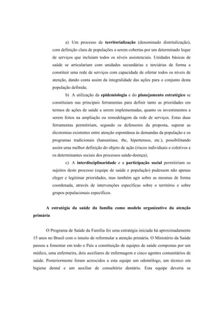 a) Um processo de territorialização (denominado distritalização),
com definição clara de populações a serem cobertas por um determinado leque
de serviços que incluíam todos os níveis assistenciais. Unidades básicas de
saúde se articulariam com unidades secundárias e terciárias de forma a
constituir uma rede de serviços com capacidade de ofertar todos os níveis de
atenção, dando conta assim da integralidade das ações para o conjunto desta
população definida;
b) A utilização da epidemiologia e do planejamento estratégico se
constituíam nas principais ferramentas para definir tanto as prioridades em
termos de ações de saúde a serem implementadas, quanto os investimentos a
serem feitos na ampliação ou remodelagem da rede de serviços. Estas duas
ferramentas permitiriam, segundo os defensores da proposta, superar as
dicotomias existentes entre atenção espontânea às demandas da população e os
programas tradicionais (hanseníase, tbc, hipertensos, etc.), possibilitando
assim uma melhor definição do objeto de ação (riscos individuais e coletivos e
os determinantes sociais dos processos saúde-doença);
c) A interdisciplinaridade e a participação social permitiriam os
sujeitos deste processo (equipe de saúde e população) pudessem não apenas
eleger e legitimar prioridades, mas também agir sobre as mesmas de forma
coordenada, através de intervenções específicas sobre o território e sobre
grupos populacionais específicos.
A estratégia da saúde da família como modelo organizativo da atenção
primária
O Programa de Saúde da Família foi uma estratégia iniciada há aproximadamente
15 anos no Brasil com o intuito de reformular a atenção primária. O Ministério da Saúde
passou a fomentar em todo o País a constituição de equipes de saúde compostas por um
médico, uma enfermeira, dois auxiliares de enfermagem e cinco agentes comunitários de
saúde. Posteriormente foram acrescidos a esta equipe um odontólogo, um técnico em
higiene dental e um auxiliar de consultório dentário. Esta equipe deveria se
 