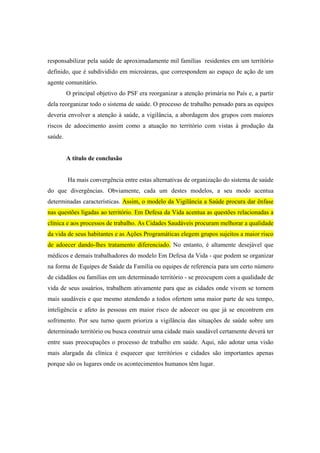 responsabilizar pela saúde de aproximadamente mil famílias residentes em um território
definido, que é subdividido em microáreas, que correspondem ao espaço de ação de um
agente comunitário.
O principal objetivo do PSF era reorganizar a atenção primária no País e, a partir
dela reorganizar todo o sistema de saúde. O processo de trabalho pensado para as equipes
deveria envolver a atenção à saúde, a vigilância, a abordagem dos grupos com maiores
riscos de adoecimento assim como a atuação no território com vistas à produção da
saúde.
A título de conclusão
Ha mais convergência entre estas alternativas de organização do sistema de saúde
do que divergências. Obviamente, cada um destes modelos, a seu modo acentua
determinadas características. Assim, o modelo da Vigilância a Saúde procura dar ênfase
nas questões ligadas ao território. Em Defesa da Vida acentua as questões relacionadas a
clínica e aos processos de trabalho. As Cidades Saudáveis procuram melhorar a qualidade
da vida de seus habitantes e as Ações Programáticas elegem grupos sujeitos a maior risco
de adoecer dando-lhes tratamento diferenciado. No entanto, é altamente desejável que
médicos e demais trabalhadores do modelo Em Defesa da Vida - que podem se organizar
na forma de Equipes de Saúde da Família ou equipes de referencia para um certo número
de cidadãos ou famílias em um determinado território - se preocupem com a qualidade de
vida de seus usuários, trabalhem ativamente para que as cidades onde vivem se tornem
mais saudáveis e que mesmo atendendo a todos ofertem uma maior parte de seu tempo,
inteligência e afeto às pessoas em maior risco de adoecer ou que já se encontrem em
sofrimento. Por seu turno quem prioriza a vigilância das situações de saúde sobre um
determinado território ou busca construir uma cidade mais saudável certamente deverá ter
entre suas preocupações o processo de trabalho em saúde. Aqui, não adotar uma visão
mais alargada da clínica é esquecer que territórios e cidades são importantes apenas
porque são os lugares onde os acontecimentos humanos têm lugar.
 