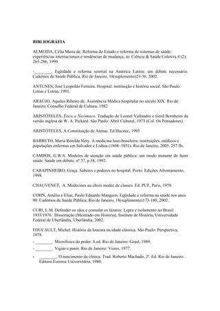 BIBLIOGRÁFIA
ALMEIDA, Célia Maria de. Reforma do Estado e reforma de sistemas de saúde:
experiências internacionais e tendências de mudança, in: Ciência & Saúde Coletiva 4 (2):
263-286, 1999.
-________. Eqüidade e reforma setorial na América Latina: um debate necessário.
Cadernos de Saúde Pública, Rio de Janeiro, 18(suplemento)23-36, 2002.
ANTUNES, José Leopoldo Ferreira. Hospital: instituição e história social. São Paulo:
Letras e Letras, 1991.
ARAÚJO, Aquiles Ribeiro de. Assistência Médica hospitalar no século XIX. Rio de
Janeiro: Conselho Federal de Cultura, 1982
ARISTÓTELES. Ética a Nicômaco. Tradução de Leonel Vallandro e Gerd Bornheim da
versão inglesa de W. A. Pickard. São Paulo: Abril Cultural, 1973 (Col. Os Pensadores).
ARISTÓTELES, A Constituição de Atenas. Ed Hucitec, 1995
BARRETO, Maria Renilda Nery. A medicina luso-brasileira: instituições, médicos e
populações enfermas em Salvador e Lisboa (1808–1851). Rio de Janeiro, 2005. 257 fls.
CAMPOS, G.W.S. Modelos de atenção em saúde pública: um modo mutante de fazer
saúde. Saúde em debate, nº 37, p.38, 1992.
CARAPINHEIRO, Graça. Saberes e poderes no hospital. Porto: Edições Afrontamento,
1998.
CHAUVENET, A. Medecines au choix medec.de classes. Ed. PUF, Paris, 1978.
COHN, Amélia e Elias, Paulo Eduardo Mangeon. Eqüidade e reforma na saúde nos anos
90. Cadernos de Saúde Pública, Rio de Janeiro, 18(suplemento)173-180, 2002.
CURI, L.M. Defender os sãos e consolar os lázaros: Lepra e isolamento no Brasil
1935/1976. Dissertação (Mestrado em História), Instituto de História, Universidade
Federal de Uberlândia, Uberlândia, 2002.
FOUCAULT, Michel. História da loucura na idade clássica. São Paulo: Perspectiva,
1978.
- ________. Microfísica do poder. 8.ed. Rio de Janeiro: Graal, 1989.
- ________. Vigiar e punir. Rio de Janeiro: Vozes, 1977.
________. O nascimento da clínica. Trad. Roberto Machado, 2ª. Ed. Rio de Janeiro.
Editora Forense Universitária, 1980.
 
