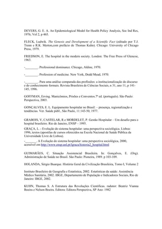 DEVERS, G. E. A. An Epidemiological Model for Health Policy Analysis, Soc Ind Res,
1976; Vol 2, p 465.
FLECK, Ludwik. The Genesis and Development of a Scientific Fact (editado por T.J.
Trenn e R.K. Merton,com prefácio de Thomas Kuhn). Chicago: University of Chicago
Press, 1979.
FRIEDSON, E. The hospital in the modern society. London: The Free Press of Glencoe,
1963.
-________. Professional dominance. Chicago, Aldine, 1970.
-________. Profession of medicine. New York, Dodd Mead, 1970.
-________. Para uma análise comparada das profissões: a institucionalização do discurso
e do conhecimento formais. Revista Brasileira de Ciências Sociais, n 31, ano 11, p 141-
145, 1996.
GOFFMAN, Erving. Manicômios, Prisões e Conventos.7ª ed. (português). São Paulo:
Perspectiva, 2003.
GONÇALVES, E. L. Equipamento hospitalar no Brasil: – presença, regionalização e
tendências. Ver. Saúde públ., São Paulo, 11:143-50, 1977.
GRABOIS, V, CASTELAR, R e MORDELET, P. Gestão Hospitalar – Um desafio para o
hospital brasileiro. Rio de Janeiro, ENSP – 1995.
GRAÇA, L. - Evolução do sistema hospitalar: uma perspectiva sociológica. Lisboa:
1996, textos (apostilas de cursos oferecidos na Escola Nacional de Saúde Pública da
Universidade Livre de Lisboa).
-_______. A Evolução do sistema hospitalar: uma perspectiva sociológica, 2000,
acessível em http://www.ensp.unl.pt/lgraca/historia2_hospital.html
GUIMARÃES, C. Situação Assistencial Brasileira. In: Gonçalves, E. (Org).
Administração de Saúde no Brasil. São Paulo: Pioneira, 1989. p 103-109.
HOLANDA, Sérgio Buarque. História Geral da Civilização Brasileira, Tomo I, Volume 2
Instituto Brasileiro de Geografia e Estatística, 2002. Estatísticas da saúde: Assistência
Médico Sanitária, 2002. IBGE, Departamento de População e Indicadores Sociais, Rio de
Janeiro: IBGE, 2002.
KUHN, Thomas S. A Estrutura das Revoluções Científicas. radutor: Beatriz Vianna
Boeira e Nelson Boeira. Editora: Editora Perspectiva, SP Ano: 1982
 