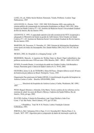 LANE, J-E, ed., Public Sector Reform: Rationale, Trends, Problems. London: Sage
Publications, 1997
LEUCOVITZ, E., Pereira, T.R.C. 1993. SIH/ SUS (Sistema AIH): uma análise do
sistema público de remuneração de internações hospitalares no Brasil 1983-1991. Série
Estudos em Saúde Coletiva 57: 1-83. Instituto de Medicina Social. Universidade Estadual
do Rio de Janeiro, Rio de Janeiro 1993.
LECOVITZ, E. 1993. A capacidade operativa da rede assistencial do SUS: recuperação e
adequação (o Ministério da Saúde na gestão de Adib Jatene). Série Estudos em Saúde
Coletiva 57: 1-83. Instituto de Medicina Social. Universidade Estadual do Rio de Janeiro,
Rio de Janeiro 1993.
MARTINS, M; Travassos, V; Noronha, J.C. 2001 Sistema de Informações Hospitalares
como ajuste em índice de desempenho. Rev.Saúde Publica 2001;35(2):185-192. Rio de
Janeiro.
MCKEE, 2002, In: Hospitals in a changing Europe - p.50
MEDEIROS, Marcelo. A trajetória do Welfare State no Brasil: Papel redistributivo das
políticas sociais dos anos 1930 aos anos 1990, Brasília, 2001 – IPEA – ISSN 1415-4765
NUNES, Everardo Duarte. A sociologia da saúde nos Estados Unidos, Grã-Bretanha e
França: Panorama geral. Ciência & Saúde Coletiva 8 (1): 79-95, 2003.
OLIVEIRA, Jaime A. de. & TEIXEIRA, Sônia M.Fleury. (Im)previdência social: 60 anos
de história da previdência no Brasil. Petrópolis: Vozes, 1985.
Organização Pan-americana de Saúde (OPAS), A transformação da gestão de hospitais na
América Latina e Caribe – Brasília: OPAS/OMS, 2004.
-________. Directorio de hospitales de América Latina y Caribe, Washinton, DC: OPS;
1997
PEGO, Raquel Abrantes e Almeida, Célia Maria. Teoria y prática de las reformas em los
sistemas de salud: los casos de Brasil e México. Cadernos de Saúde Pública, Rio de
Janeiro, 18(4), jul-ago, 2002.
PLATÃO, Sofista. Coleção Os Pensadores. trad. Jorge Paleikat e João Cruz
Costa. 1ª ed. São Paulo: Abril Cultural, 1972. pp 135-203.
_______, A República. Trad. M. H. R. Pereira. Lisboa: Fundação Calouste
Gulbenkian, 1993.
PORTELA, M,C; Schramm,J.M.A; Pepe, V.L.E; Noronha,M.F; Marins Pinto, C.A;
Cianeli, M.P. 1997. Algoritmo para a composição de dados de internação a partir do
 