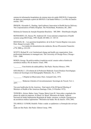 sistema de informações hospitalares do sistema único de saúde (SIH/SUS). Composição
de dados por internação a partir do SIH/SUS. Cad Saúde Pública v.3, n.4 Rio de Janeiro
out/dez. 1997.
PREKER, Alexander S., Harding, April (editors); Innovation in Health Service Delivery:
The Corporatization of Public Hospitals. The World Bank, Washinton, DC, 2003.
Reforma do Sistema da Atenção Hospitalar Brasileira – MS 2004 – Distribuição dirigida
REINHARDT, UE, Hussey PS, Anderson GF. Cross-national comparisons of health
systems using OECD data, 1999. Health Aff 2002; 21: 169–81
ROCHAIX, M. - Les questions hospitalières: de la fin de l’Ancien Régime à nos jours.
Paris: Berger-Levrault, 1996.
-________. Les modes de rémunération des médecins, Revue d'Economie Financière
n°76, 2004, p. 223-239
SCOTTI, Richard W. et al. Institutional change and health care organization: from
professional dominance to managed care. The University of Chicago Press, Chicago -
USA – 2000.
ROSEN, George. Da polícia médica à medicina social: ensaios sobre a história da
assistência médica. Rio de Janeiro: Graal, 1980.
-________. Uma história da saúde pública. São Paulo: Hucitec/Abrasco, 1994.
STEUDLER, F.. L'Evolution de la Profession Medicale: Essai d'Analyse Sociologique.
Cahiers de Sociologie et de Demographie Medicales, No. 2, 1973.
-________. L'Hopital en Observation. Paris: Armand Colin, 1974.
-________. Medecine Liberale et Conventionnement. Sociologie du Travail, Vol. 2,
1977.
Ten-year health plan for the Americas : final report of the III Special Meeting of
Ministers of Health of the Americas (Santiago, Chile, 2-9 October 1972).
TEIXEIRA, Aloísio; Bahia, Lígia; Vianna, Maria Lúcia W. Nota sobre a regulação dos
planos de saúde de empresas, no Brasil. In: Brasil. Ministério da Saúde. Agência
Nacional de Saúde Suplementar.Regulação & Saúde: estrutura, evolução e perspectivas
da assistência médica suplementar / Ministério da Saúde. Rio de Janeiro: ANS, 2002.
TELAROLLI JUNIOR, Rodolfo. Poder e saúde: as epidemias e a formação dos serviços
de
saúde em São Paulo. São Paulo: Editora Unesp, 1996.
 