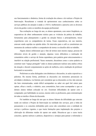 seu funcionamento e dinâmica, forma de avaliação dos alunos e de realizar o Projeto de
Intervenção. Ressaltaram a vontade de aprimorarem seus conhecimentos sobre os
serviços públicos de atenção à saúde e o SUS e melhorarem a parceria com os diversos
níveis da gestão e entre os membros da equipe profissional.
Nas avaliações ao longo do ano, os alunos apontaram, com maior freqüência, as
expectativas de obter embasamento teórico para as vivências da prática de trabalho,
ferramentas para planejamento e gestão na atenção básica e principalmente, trocar
experiências com os companheiros de turma. Essas expectativas, em sua maioria,
estavam sendo supridas na opinião deles. Os intervalos para o café se constituíram em
momentos de conhecer melhor o companheiro de turma e os desafios dele no trabalho.
Alguns alunos enfatizaram que o fato de termos num mesmo espaço, pessoas de
diferentes níveis de gestão e atenção, algumas vezes dificultava a realização de
comentários sobre o serviço de forma espontânea, pois poderia gerar atravessamentos e
interferir na relação profissional. Nesse momento, discutimos como o curso poderia se
constituir num “espaço protegido” onde os alunos pudessem realizar uma análise crítica
da situação e discutir conjuntamente as ações de melhoria, com a mediação do professor
horizontal se necessário.
Preferiram as aulas dialogadas com dinâmicas e discussões, às aulas expositivas e
palestras. Da mesma forma, preferiam as discussões em momentos presenciais às
atividades à distância, via Internet, por considerar que as discussões on-line não estavam
tão bem sistematizadas, sendo difícil acompanhar ou saber em qual link entrar para
opinar, afixar a tarefa, o relatório, seus comentários, bem como acompanhar o que os
demais alunos tinham colocado no site. Existiram dificuldades de operar com o
computador, por habilidades ou acesso, mesmo entre os professores, para sistematização
de todas as tarefas e fóruns de discussão.
Foi também ao longo do ano que os alunos falaram da dificuldade que estavam
tendo em realizar o Projeto de Intervenção na realidade dos serviços, pois a linha de
pensamento e os conceitos defendidos pelo curso não coincidiam com a realidade do
serviço e políticas vigentes, o que trazia limitações para implantação dos projetos e
efetivação de diferentes modos de operar em saúde. Discutiu-se que o curso trazia
conceitos, aportes teóricos e práticos, dispositivos e arranjos para pensar e reformular o
 