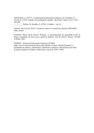 TOURAINE, A. (1973) - A organização profissional da empresa. In: Friedman, G.;
Naville, P. (1973): Tratado de sociologia do trabalho . São Paulo: Cultrix, Vol. I. 1973.
445-468.
-________. Préface. In: Steudler, F. (1974) - L'hôpital..., op. cit.
VIANA, Ana Luiza d´Ávila. A América Latina no contexto de reformas. IMS/UERJ,
2002, mimeo.
VIANNA, Maria Lúcia Teixeira Werneck. A americanização da seguridade social no
Brasil: Estratégias de bem estar e políticas públicas. Rio de Janeiro: Revam: UCAM,
IUPERJ, 1998
WHOSIS – Sistema de Informação Estatística da OMS,
(http://www3.who.int/whosis/menu.cfm) informa, no item “Health Personnel”, a
quantidade de médicos, odontólogos, enfermeiros, parteiras e farmacêuticos de todos
os países membros (os dados variam entre os anos de 1995 e 1998).
 