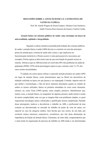 REFLEXÕES SOBRE A ATENÇÃO BÁSICA E A ESTRATÉGIA DE
SAÚDE DA FAMÍLIA.
Prof. Dr. Gastão Wagner de Sousa Campos; Adriana Coser Gutiérrez;
André Vinicius Pires Guerrero & Gustavo Tenório Cunha.
Atenção básica em sistemas públicos de saúde: uma estratégia em busca da
universalidade, eqüidade e integralidade.
Segundo a cultura sanitária acumulada pela tradição dos sistemas públicos
de saúde, a atenção básica à saúde (ABS) deveria se constituir em uma das principais
portas de entrada para o sistema de saúde (não a única, o que implicaria em
burocratização intolerável, o Pronto-socorro é outra porta possível e necessária, por
exemplo). Porém espera-se dela muito mais do que essa função de garantir acesso ao
sistema. Afirma-se que na ABS deveriam ser resolvidos 80% dos problemas de saúde da
população (WHO; 1978), desta porcentagem espera-se que, somente, entre 3 e 5% dos
casos seriam encaminhados.
É tradição em outros países utilizar a expressão atenção primária em saúde (APS)
em lugar de atenção básica, como denominamos aqui no Brasil em decorrência da
tradução realizada na época em que passou a ser empregada. Contudo, importa mais do
que definir a terminologia, o fato de haver inúmeras denotações quanto ao sentido de
ambos os termos utilizados, básico ou primário entendidos às vezes como elementar,
mínimo, ou, como Testa (1989) aponta, como simples, primitivo. Identificamos que,
muitas vezes, a atenção básica, no imaginário de algumas pessoas, ainda remete à noção
de menor complexidade, uma vez que se imagina lidar com problemas simples, os quais
requereriam tecnologias menos sofisticadas e qualificação técnica simplificada. Partindo
desse pressuposto, tende-se a desvalorizar o trabalho na ABS, o profissional da área
costuma ser desvalorizado no mercado de trabalho do ponto de vista do status, em
especial no caso da categoria médica. Sem dúvida que isso ocorre, de um lado, por
existirem muitos interesses corporativos, econômicos, por trás desta diminuição da
importância da função da atenção básica. Entretanto, de outro lado, compreendemos que
o atual modo de organização do processo de trabalho na ABS ainda é, em determinadas
 
