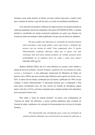 situações, como ainda acontece no Brasil, um tanto confuso tanto para o usuário como
para o restante do sistema, o que não favorece a reversão de semelhante entendimento.
Tem sido possível produzir evidências do impacto positivo da atenção primária na
saúde das populações através da comparação entre países (STARFIELD 2002). A atenção
primária é considerada um arranjo assistencial importante aos países que almejem um
sistema de saúde com atenção à saúde qualificada e em que seja um direito de cidadania.
"Em que medida estas diferenças na orientação da atenção primária
estão associadas a uma saúde melhor, custos mais baixos e satisfação das
pessoas com seu sistema de saúde? Uma comparação entre 12 nações
industrializadas ocidentais diferentes indica que os países com uma
orientação mais forte para atenção primária, na verdade, possuem maior
probabilidade de ter melhores níveis de saúde e custos mais baixos"
(Starfield; 2002, pg 32).
Barbara Starfield (2002), não só é uma referência no assunto, como também a
edição de seu livro no Brasil, “Atenção Primária: equilíbrio entre necessidades de saúde,
serviços e tecnologias”, é uma publicação institucional do Ministério da Saúde em
parceria com a OPAS, que tem exercido larga influência entre aqueles envolvidos com o
SUS. A autora cita um estudo, coordenado por ela mesma e publicado em 1994, em que
compara 12 países industrializados. É interessante destacar que a comparação é feita
entre países considerados ricos. Ou seja, mesmo em situação de abundância, alguns
países, entre eles os EUA, com baixa orientação para a atenção primária, têm indicadores
piores que países menos ricos.
Para medir a “força da atenção primária” em países com configurações de
“sistemas de saúde” tão diferentes, a autora escolheu parâmetros para avaliação do
Sistema de saúde e parâmetros de avaliação do funcionamento dos serviços de Atenção
Primária.
"Foi desenvolvida uma classificação para a força da orientação de
atenção primária utilizando cinco características do sistema de saúde que se
 
