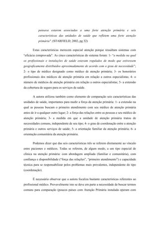 pensava estarem associadas a uma forte atenção primária e seis
características das unidades de saúde que refletem uma forte atenção
primária". (STARFIELD; 2002, pg 32)
Estas características merecem especial atenção porque ressaltam sistemas com
“eficácia comprovada”. As cinco características do sistema foram: 1- “a medida na qual
os profissionais e instalações de saúde estavam regulados de modo que estivessem
geograficamente distribuídos aproximadamente de acordo com o grau de necessidade”;
2- o tipo de médico designado como médico de atenção primária; 3- os honorários
profissionais dos médicos de atenção primária em relação a outros especialistas; 4- o
número de médicos de atenção primária em relação a outros especialistas; 5- a extensão
da cobertura de seguro para os serviços de saúde.
A autora utilizou também como elemento de comparação seis características das
unidades de saúde, importantes para medir a força da atenção primária: 1- a extensão na
qual as pessoas buscam o primeiro atendimento com seu médico de atenção primária
antes de ir a qualquer outro lugar; 2- a força das relações entre as pessoas e seu médico de
atenção primária; 3- a medida em que a unidade de atenção primária tratou de
necessidades comuns, independente de seu tipo; 4- o grau de coordenação entre a atenção
primária e outros serviços de saúde; 5- a orientação familiar da atenção primária; 6- a
orientação comunitária da atenção primária.
Podemos dizer que das seis características três se referem diretamente ao vínculo
entre pacientes e médicos. Todas se referem, de algum modo, a um tipo especial de
clínica na atenção primária: com abordagem ampliada (familiar e comunitária), com
confiança e disponibilidade (“força das relações”, “primeiro atendimento”) e capacidade
técnica para se responsabilizar pelos problemas mais prevalentes, independente do tipo
(coordenação).
É necessário observar que a autora focaliza bastante características referentes ao
profissional médico. Provavelmente isto se deve em parte a necessidade de buscar termos
comuns para comparação (poucos países com Atenção Primária instalada operam com
 