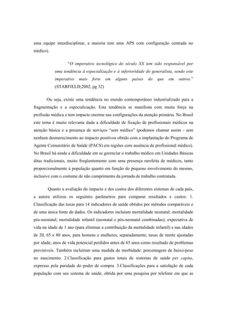 uma equipe interdisciplinar, a maioria tem uma APS com configuração centrada no
médico).
“O imperativo tecnológico do século XX tem sido responsável por
uma tendência à especialização e à inferioridade do generalista, sendo este
imperativo mais forte em alguns países do que em outros.”
(STARFIELD;2002, pg 32)
Ou seja, existe uma tendência no mundo contemporâneo industrializado para a
fragmentação e a especialização. Esta tendência se manifesta com muita força na
profissão médica e tem impacto enorme nas configurações da atenção primária. No Brasil
este tema é muito relevante dada a dificuldade de fixação de profissionais médicos na
atenção básica e a presença de serviços “sem médico” (podemos chamar assim - sem
nenhum desmerecimento ao impacto positivos obtido com a implantação do Programa de
Agente Comunitário de Saúde (PACS) em regiões com ausência de profissional médico).
No Brasil há ainda a dificuldade em se gerenciar o trabalho médico em Unidades Básicas
ditas tradicionais, muito freqüentemente com uma presença rarefeita de médicos, tanto
proporcionalmente à população quanto em função do pequeno envolvimento do mesmo,
inclusive com o costume de não cumprimento da jornada de trabalho contratada.
Quanto a avaliação do impacto e dos custos dos diferentes sistemas de cada país,
a autora utilizou os seguintes parâmetros para comparar resultados e custos: 1.
Classificação das taxas para 14 indicadores de saúde obtidos por métodos comparáveis e
de uma única fonte de dados. Os indicadores incluíam mortalidade neonatal; mortalidade
pós-neonatal; mortalidade infantil (neonatal e pós-neonatal combinadas); expectativa de
vida na idade de 1 ano (para eliminar a contribuição da mortalidade infantil) e nas idades
de 20, 65 e 80 anos, para homens e mulheres, separadamente; taxas de morte ajustadas
por idade; anos de vida potencial perdidos antes de 65 anos como resultado de problemas
previníveis. Também incluíram uma medida de morbidade: porcentagem de baixo-peso
no nascimento. 2.Classificação para gastos totais de sistemas de saúde per capita,
expresso pela paridade do poder de compra. 3.Classificações para a satisfação de cada
população com seu sistema de saúde, obtida por uma pesquisa por telefone em que as
 