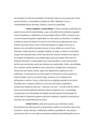 das condições de saúde da comunidade e do território espera-se uma postura que vincule
pessoas, famílias e a comunidade às Equipes de ABS e identifique o risco e
vulnerabilidade desses indivíduos, famílias e setores da comunidade.
- Clínica ampliada e compartilhada: a clínica realizada na rede básica de
saúde tem uma série de especificidades, o que a torna diferente da realizada em grandes
centros hospitalares ou ambulatórios de especialidades (Nunes; 2005). Contrário ao que
se costuma pensar há grande complexidade nas intervenções na rede básica. O complexo
se define em termos de número de variáveis envolvidas em um dado processo, nesse
sentido é necessário intervir sobre a dimensão biológica ou orgânica de riscos ou
doenças, mas será também necessário encarar os riscos subjetivos e sociais. Essas
dimensões estarão presentes em qualquer trabalho em saúde, no entanto na rede básica
atingem uma expressão maior, sendo necessário não somente considerar esses aspectos
no momento do diagnóstico, mas também lograr ações que incidam sobre estas três
diferentes dimensões. A proximidade com as redes familiares e sociais dos pacientes
facilita essas intervenções, porém sem eliminar sua complexidade. Ainda, a possibilidade
de se construir vínculos duradouros com os pacientes é condição para o aumento de
eficácia das intervenções clínicas, sejam essas diagnósticas, terapêuticas ou de
reabilitação. A construção do caso clínico pode ser efetivada em vários encontros ao
longo do tempo, com isso, ao mesmo tempo, aumentar-se-á a confiança entre
profissionais e usuários. Assim, a clínica deverá ser ampliada, partindo de seu núcleo
biomédico para os aspectos subjetivos e sociais de cada sujeito, respeitando a
característica singular de cada caso - ‘cada caso é um caso’ - sem abrir mão de critérios
técnicos previamente definidos (diretrizes clínicas, programas, etc). A metodologia
necessária para essa reformulação do trabalho em saúde depende da participação do
usuário tanto no diagnóstico quando no processo terapêutico, depende da instituição de
mecanismo de compartilhamento da clínica.
- Saúde Coletiva: ainda será necessário que a rede básica realize
procedimentos de cunho preventivo e de promoção à saúde no seu território. Busca ativa
de doentes, vacinas, educação, medidas para melhorar a qualidade de vida, projetos
intersetoriais, tudo isso vêm sendo recomendado amplamente pela bibliografia da área e
 