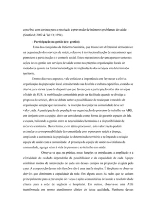 contribui com certeza para a resolução e prevenção de inúmeros problemas de saúde
(Starfield; 2002 & WHO; 1994).
- Participação na gestão (co- gestão):
Uma das conquistas da Reforma Sanitária, que trouxe um diferencial democrático
na organização dos serviços de saúde, refere-se à institucionalização de mecanismos que
permitem a participação e o controle social. Estes mecanismos devem aparecer tanto nas
ações de co-gestão dos serviços de saúde como nas próprias organizações locais de
moradores quanto na forma/metodologia de implantação dos serviços em determinado
território.
Dentro diversos aspectos, vale enfatizar a importância em favorecer a efetiva
organização da população local, considerando sua história e cultura específica, estando-se
aberto para vários tipos de dispositivos que favoreçam a participação além dos arranjos
oficiais do SUS. A mobilização comunitária pode ser facilitada quando se divulga a
proposta do serviço, abre-se debate sobre a possibilidade de readequar o modelo de
organização sempre que necessário. A inserção da equipe na comunidade deve ser
valorizada. A participação da população na organização do processo de trabalho na ABS,
em conjunto com a equipe, deve ser considerada como forma de garantir espaços de fala
e escuta, balizando a gestão entre as necessidades/demandas e a disponibilidade de
recursos existentes. Desta forma, e em ritmo processual, esta valorização poderá
estimular a co-responsabilidade da comunidade com o processo saúde x doença,
ampliando a autonomia da população de determinado território e reforçando a relação
equipe de saúde com a comunidade. A presença da equipe de saúde no cotidiano da
comunidade, agrega valor à vida de pessoas e ao trabalho em saúde.
Observa-se que, na prática, essas funções se entrelaçam, a ampliação e a
efetividade do cuidado dependerão da possibilidade e da capacidade de cada Equipe
combinar modos de intervenção de cada um desses campos na proporção exigida pelo
caso. A composição dessas três funções não é uma tarefa simples. É freqüente se observar
desvios que diminuem a capacidade da rede. Em alguns casos há redes que se voltam
principalmente para a prevenção de riscos e ações comunitárias deixando a resolutividade
clínica para a rede de urgência e hospitalar. Em outros, observa-se uma ABS
transformada em pronto atendimento clínico de baixa qualidade. Nenhuma dessas
 