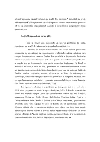 alternativas garante o papel resolutivo que a ABS deve sustentar. A capacidade de a rede
básica resolver 80% dos problemas de saúde dependerá tanto de investimentos, quanto da
adoção de um modelo organizacional adequado e que permita o cumprimento dessas
quatro funções.
Modelo Organizacional para a ABS:
Para se atingir essa capacidade de resolver problemas de saúde,
entendemos que a ABS deverá ordenar-se segundo algumas diretrizes:
- Trabalho em Equipe Interdisciplinar: sabe-se que nenhum profissional
conseguiria ter um acúmulo de conhecimentos e habilidades práticas suficiente para
cumprir simultaneamente essas três funções. Por outro lado, a fragmentação da atenção
básica em diversas especialidades ou profissões, que não buscam formas integradas para
a atuação, tem se demonstrando como sendo um modelo inadequado. No Brasil, o
Ministério da Saúde, a partir de 1994, apoiando-se em experiências municipais, adotou
um desenho para a composição básica dessa Equipe com base na lógica da Saúde da
Família: médico, enfermeiro, dentista, técnicos ou auxiliares de enfermagem e
odontologia, todos com formação e função de generalistas, e os agentes de saúde, uma
nova profissão, em que trabalhadores recrutados na comunidade fazem ligação da equipe
com família e com a comunidade (Brasil/MS; 2006).
Em algumas localidades há experiências que incorporam outros profissionais à
ABS, ainda que procurem manter sempre a Equipe de Saúde da Família como núcleo
central para ordenar a atenção. Com a idéia de constituírem-se redes de Apoio Matricial,
agregam-se Equipe de Saúde Mental, Reabilitação, Nutrição, Saúde Coletiva e
Desenvolvimento Social, Saúde da Mulher e da Criança, entre outras, que trabalham
articuladas com várias Equipes de Saúde da Família em um determinado território.
Algumas cidades têm experimentado deslocar especialistas em áreas com grande
demanda para também atuarem na atenção básica. Recentemente o Ministério da Saúde
aprovou o Núcleo de Apoio à Saúde da Família, que busca ordenar e criar mecanismo de
co-financiamento para esse estilo de ampliação do atendimento na ABS.
 