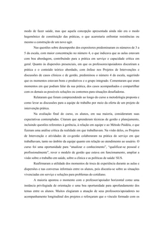modo de fazer saúde, mas que aquela concepção apresentada ainda não era o modo
hegemônico de constituição das práticas, o que acarretaria enfrentar resistências ou
mesmo a construção de um novo agir.
Nas questões sobre desempenho dos expositores predominaram os números de 3 a
5 da escala, com maior concentração no número 4, o que indicava que as aulas estavam
com boa abordagem, contribuindo para a prática em serviço e capacidade crítica em
geral. Quanto às dispersões presenciais, em que os professores/apoiadores discutiram a
prática e o conteúdo teórico abordado, com ênfase nos Projetos de Intervenções e
discussões de casos clínicos e de gestão, predominou o número 4 da escala, sugerindo
que os momentos estavam bons e produtivos e o grupo integrado. Comentaram que eram
momentos em que podiam falar da sua prática, dos casos acompanhados e compartilhar
com os demais as possíveis soluções ou contornos para situações desafiadoras.
Relataram que foram compreendendo ao longo do curso a metodologia proposta e
como levar as discussões para a equipe de trabalho por meio da oferta de um projeto de
intervenção prática.
Na avaliação final do curso, os alunos, em sua maioria, consideraram suas
expectativas contempladas. Citaram que aprenderam técnicas de gestão e planejamento,
incluindo questões referentes à gerência, à relação em equipe e ao Método Paidéia, e que
fizeram uma análise crítica da realidade em que trabalhavam. Na visão deles, os Projetos
de Intervenção e atividades de co-gestão colaboraram na prática do serviço em que
trabalhavam, tanto no âmbito da equipe quanto em relação ao atendimento ao usuário. O
curso foi uma oportunidade para “atualizar o conhecimento”, “qualificar-se pessoal e
profissionalmente”, rever o modelo de gestão que estava em funcionamento, ampliar a
visão sobre o trabalho em saúde, sobre a clínica e as políticas de saúde/ SUS.
Reafirmaram a utilidade dos momentos de troca de experiência durante as aulas e
dispersões e nas conversas informais entre os alunos, pois discutiu-se sobre as situações
vivenciadas em serviço e soluções para problemas do cotidiano.
A maioria apontou o momento com o professor/apoiador horizontal como uma
instância privilegiada de orientação e uma boa oportunidade para aprofundamento dos
temas entre os alunos. Muitos elogiaram a atuação de seus professores/apoiadores no
acompanhamento longitudinal dos projetos e reforçaram que o vínculo formado com os
 