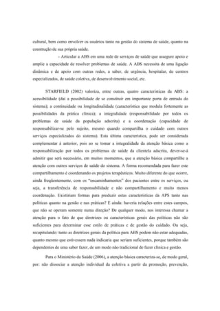 cultural, bem como envolver os usuários tanto na gestão do sistema de saúde, quanto na
construção de sua própria saúde.
- Articular a ABS em uma rede de serviços de saúde que assegure apoio e
amplie a capacidade de resolver problemas de saúde. A ABS necessita de uma ligação
dinâmica e de apoio com outras redes, a saber, de urgência, hospitalar, de centros
especializados, de saúde coletiva, de desenvolvimento social, etc.
STARFIELD (2002) valoriza, entre outras, quatro características da ABS: a
acessibilidade (daí a possibilidade de se constituir em importante porta de entrada do
sistema); a continuidade ou longitudinalidade (característica que modula fortemente as
possibilidades da prática clínica); a integralidade (responsabilidade por todos os
problemas de saúde da população adscrita) e a coordenação (capacidade de
responsabilizar-se pelo sujeito, mesmo quando compartilha o cuidado com outros
serviços especializados do sistema). Esta última característica, pode ser considerada
complementar à anterior, pois ao se tomar a integralidade da atenção básica como a
responsabilização por todos os problemas de saúde da clientela adscrita, dever-se-á
admitir que será necessário, em muitos momentos, que a atenção básica compartilhe a
atenção com outros serviços de saúde do sistema. A forma recomendada para fazer este
compartilhamento é coordenando os projetos terapêuticos. Muito diferente do que ocorre,
ainda freqüentemente, com os “encaminhamentos” dos pacientes entre os serviços, ou
seja, a transferência de responsabilidade e não compartilhamento e muito menos
coordenação. Existiriam formas para produzir estas características da APS tanto nas
políticas quanto na gestão e nas práticas? E ainda: haveria relações entre estes campos,
que não se operam somente numa direção? De qualquer modo, nos interessa chamar a
atenção para o fato de que diretrizes ou características gerais das políticas não são
suficientes para determinar esse estilo de práticas e de gestão do cuidado. Ou seja,
recapitulando: tanto as diretrizes gerais da política para ABS podem não estar adequadas,
quanto mesmo que estivessem nada indicaria que seriam suficientes, porque também são
dependentes de uma saber fazer, de um modo não tradicional de fazer clínica e gestão.
Para o Ministério da Saúde (2006), a atenção básica caracteriza-se, de modo geral,
por: não dissociar a atenção individual da coletiva a partir da promoção, prevenção,
 
