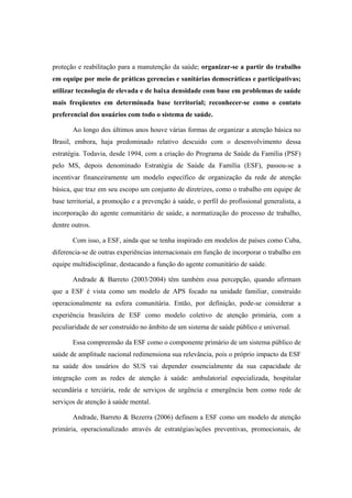 proteção e reabilitação para a manutenção da saúde; organizar-se a partir do trabalho
em equipe por meio de práticas gerencias e sanitárias democráticas e participativas;
utilizar tecnologia de elevada e de baixa densidade com base em problemas de saúde
mais freqüentes em determinada base territorial; reconhecer-se como o contato
preferencial dos usuários com todo o sistema de saúde.
Ao longo dos últimos anos houve várias formas de organizar a atenção básica no
Brasil, embora, haja predominado relativo descuido com o desenvolvimento dessa
estratégia. Todavia, desde 1994, com a criação do Programa de Saúde da Família (PSF)
pelo MS, depois denominado Estratégia de Saúde da Família (ESF), passou-se a
incentivar financeiramente um modelo específico de organização da rede de atenção
básica, que traz em seu escopo um conjunto de diretrizes, como o trabalho em equipe de
base territorial, a promoção e a prevenção à saúde, o perfil do profissional generalista, a
incorporação do agente comunitário de saúde, a normatização do processo de trabalho,
dentre outros.
Com isso, a ESF, ainda que se tenha inspirado em modelos de países como Cuba,
diferencia-se de outras experiências internacionais em função de incorporar o trabalho em
equipe multidisciplinar, destacando a função do agente comunitário de saúde.
Andrade & Barreto (2003/2004) têm também essa percepção, quando afirmam
que a ESF é vista como um modelo de APS focado na unidade familiar, construído
operacionalmente na esfera comunitária. Então, por definição, pode-se considerar a
experiência brasileira de ESF como modelo coletivo de atenção primária, com a
peculiaridade de ser construído no âmbito de um sistema de saúde público e universal.
Essa compreensão da ESF como o componente primário de um sistema público de
saúde de amplitude nacional redimensiona sua relevância, pois o próprio impacto da ESF
na saúde dos usuários do SUS vai depender essencialmente da sua capacidade de
integração com as redes de atenção à saúde: ambulatorial especializada, hospitalar
secundária e terciária, rede de serviços de urgência e emergência bem como rede de
serviços de atenção à saúde mental.
Andrade, Barreto & Bezerra (2006) definem a ESF como um modelo de atenção
primária, operacionalizado através de estratégias/ações preventivas, promocionais, de
 