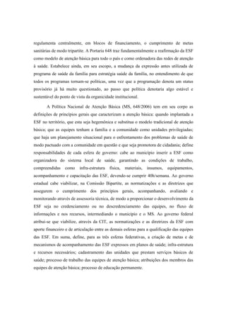 regulamenta centralmente, em blocos de financiamento, o cumprimento de metas
sanitárias de modo tripartite. A Portaria 648 traz fundamentalmente a reafirmação da ESF
como modelo de atenção básica para todo o país e como ordenadora das redes de atenção
à saúde. Estabelece ainda, em seu escopo, a mudança da expressão antes utilizada de
programa de saúde da família para estratégia saúde da família, no entendimento de que
todos os programas tornam-se políticas, uma vez que a programação denota um status
provisório já há muito questionado, ao passo que política denotaria algo estável e
sustentável do ponto de vista da organicidade institucional.
A Política Nacional de Atenção Básica (MS, 648/2006) tem em seu corpo as
definições de princípios gerais que caracterizam a atenção básica: quando implantada a
ESF no território, que esta seja hegemônica e substitua o modelo tradicional de atenção
básica; que as equipes tenham a família e a comunidade como unidades privilegiadas;
que haja um planejamento situacional para o enfrentamento dos problemas de saúde de
modo pactuado com a comunidade em questão e que seja promotora de cidadania; define
responsabilidades de cada esfera de governo: cabe ao município inserir a ESF como
organizadora do sistema local de saúde, garantindo as condições de trabalho,
compreendidas como infra-estrutura física, materiais, insumos, equipamentos,
acompanhamento e capacitação das ESF, devendo-se cumprir 40h/semana. Ao governo
estadual cabe viabilizar, na Comissão Bipartite, as normatizações e as diretrizes que
assegurem o cumprimento dos princípios gerais, acompanhando, avaliando e
monitorando através de assessoria técnica, de modo a proporcionar o desenvolvimento da
ESF seja no credenciamento ou no descredenciamento das equipes, no fluxo de
informações e nos recursos, intermediando o município e o MS. Ao governo federal
atribui-se que viabilize, através da CIT, as normatizações e as diretrizes da ESF com
aporte financeiro e de articulação entre as demais esferas para a qualificação das equipes
das ESF. Em suma, define, para as três esferas federativas, a criação de metas e de
mecanismos de acompanhamento das ESF expressos em planos de saúde; infra-estrutura
e recursos necessários; cadastramento das unidades que prestam serviços básicos de
saúde; processo de trabalho das equipes de atenção básica; atribuições dos membros das
equipes de atenção básica; processo de educação permanente.
 