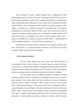 Neste documento é nítida a política indutora para a implantação da ESF
principalmente através do incentivo financeiro. Tal situação acabou por gerar críticas da
parte de alguns municípios e estados sobre a viabilidade da ESF face as suas diretrizes e
regras, consideradas rígidas. Argumenta-se, por exemplo, sobre a insuficiência do apoio
financeiro federal e sobre a omissão dos estados. Pondera-se que, para os grandes centros
urbanos, a proposta não se aplicaria em função da obrigatoriedade de contratação,
principalmente, do profissional médico em 40h/ semana, pois haveria outras ofertas de
emprego com melhores salários; questiona-se a viabilidade do trabalho territorial e de
aproximação maior da comunidade em razão da violência urbana; alega-se que o
processo de trabalho não se adaptaria ao perfil da cultura urbana – obrigatoriedade de
vínculo a determinada equipe –, ao elevado custo de manutenção etc.
De qualquer modo, observa-se que a ESF passou a ser a política oficial do SUS
para a atenção básica, e, em alguma medida, estruturante da rede básica em seu todo,
ocorrendo variações apenas em torno das diretrizes.
A ABS realmente existente:
De fato, valeria questionar-se, onde existiria essa ABS idealizada em
recomendações oficiais e textos teóricos? Em nenhum lugar, com certeza. Como está
acontecendo com o SUS em geral, também a implantação da rede de ABS no Brasil está
ocorrendo de maneira bastante heterogênea. O que se resumiu acima são recomendações
genéricas, que alguns gestores e profissionais procuram transformar em realidade.
Em tese teríamos quase 70 milhões de brasileiros vinculados a distintos
programas na ABS. No entanto, a qualidade e a capacidade resolutiva desses serviços são
muito desiguais. Temos desde cidades com baixa cobertura, até outras que alcançaram
setenta por cento de famílias vinculadas à ABS. O apoio ao exercício de uma clínica
eficaz é igualmente heterogêneo, o mesmo se pode dizer sobre a integração da ABS ao
sistema hospitalar e de especialidades. Além disso, há problemas sérios com a política de
pessoal, desde o sistema precário de contratação até a quase inexistência de oportunidade
tanto para a formação especializada quanto para acesso a processos de educação
permanente. A maioria absoluta dos médicos, enfermeiros e dentistas não têm formação
 