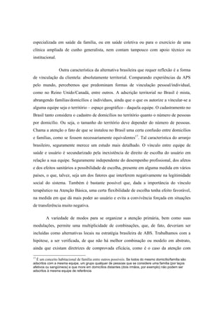 especializada em saúde da família, ou em saúde coletiva ou para o exercício de uma
clínica ampliada de cunho generalista, nem contam tampouco com apoio técnico ou
institucional.
Outra característica da alternativa brasileira que requer reflexão é a forma
de vinculação da clientela: absolutamente territorial. Comparando experiências da APS
pelo mundo, percebemos que predominam formas de vinculação pessoal/individual,
como no Reino Unido/Canadá, entre outros. A adscrição territorial no Brasil é mista,
abrangendo famílias/domicílios e indivíduos, ainda que o que os autorize a vincular-se a
alguma equipe seja o território – espaço geográfico - daquela equipe. O cadastramento no
Brasil tanto considera o cadastro de domicílios no território quanto o número de pessoas
por domicílio. Ou seja, o tamanho do território deve depender do número de pessoas.
Chama a atenção o fato de que se instalou no Brasil uma certa confusão entre domicílios
e famílias, como se fossem necessariamente equivalentes17
. Tal característica do arranjo
brasileiro, seguramente merece um estudo mais detalhado. O vínculo entre equipe de
saúde e usuário é secundarizado pela inexistência de direito de escolha do usuário em
relação a sua equipe. Seguramente independente do desempenho profissional, dos afetos
e dos efeitos sanitários a possibilidade de escolha, presente em alguma medida em vários
países, o que, talvez, seja um dos fatores que interferem negativamente na legitimidade
social do sistema. Também é bastante possível que, dada a importância do vínculo
terapêutico na Atenção Básica, uma certa flexibilidade de escolha tenha efeito favorável,
na medida em que dá mais poder ao usuário e evita a convivência forçada em situações
de transferência muito negativa.
A variedade de modos para se organizar a atenção primária, bem como suas
modulações, permite uma multiplicidade de combinações, que, de fato, deveriam ser
incluídas como alternativas locais na estratégia brasileira de ABS. Trabalhamos com a
hipótese, a ser verificada, de que não há melhor combinação ou modelo em abstrato,
ainda que existam diretrizes de comprovada eficácia, como é o caso da atenção com
17
É um conceito habitacional de família entre outros possíveis. Se todos do mesmo domicílio/família são
adscritos com a mesma equipe, um grupo qualquer de pessoas que se considere uma família (por laços
afetivos ou sangüíneos) e que more em domicílios distantes (dois irmãos, por exemplo) não podem ser
adscritos à mesma equipe de referência
 