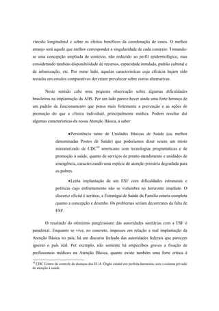 vínculo longitudinal e sobre os efeitos benéficos da coordenação de casos. O melhor
arranjo será aquele que melhor corresponder a singularidade de cada contexto. Tomando-
se uma concepção ampliada de contexto, não reduzido ao perfil epidemiológico, mas
considerando também disponibilidade de recursos, capacidade instalada, padrão cultural e
de urbanização, etc. Por outro lado, aquelas características cuja eficácia hajam sido
testadas em estudos comparativos deveriam prevalecer sobre outras alternativas.
Neste sentido cabe uma pequena observação sobre algumas dificuldades
brasileiras na implantação da ABS. Por um lado parece haver ainda uma forte herança de
um padrão de funcionamento que pensa mais fortemente a prevenção e as ações de
promoção do que a clínica individual, principalmente médica. Podem resultar daí
algumas características da nossa Atenção Básica, a saber:
Persistência tanto de Unidades Básicas de Saúde (ou melhor
denominadas Postos de Saúde) que poderíamos dizer serem um misto
miniaturizado de CDC18
americano com tecnologias programáticas e de
promoção à saúde, quanto de serviços de pronto atendimento e unidades de
emergência, caracterizando uma espécie de atenção primária degradada para
os pobres.
Lenta implantação de um ESF com dificuldades estruturais e
políticas cujo enfrentamento não se vislumbra no horizonte imediato. O
discurso oficial é acrítico, a Estratégia de Saúde da Família estaria completa
quanto a concepção e desenho. Os problemas seriam decorrentes da falta de
ESF.
O resultado do otimismo panglossiano das autoridades sanitárias com a ESF é
paradoxal. Enquanto se vive, no concreto, impasses em relação a real implantação da
Atenção Básica no país, há um discurso fechado das autoridades federais que parecem
ignorar o país real. Por exemplo, não somente há empecilhos graves a fixação de
profissionais médicos na Atenção Básica, quanto existe também uma forte crítica à
18
CDC Centro de controle de doenças dos EUA. Órgão estatal em perfeita harmonia com o sistema privado
de atenção à saúde.
 