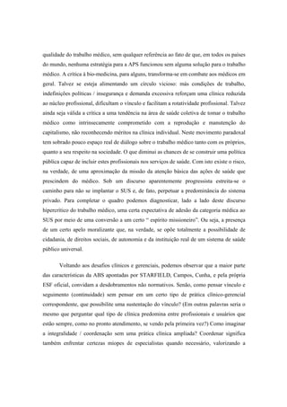 qualidade do trabalho médico, sem qualquer referência ao fato de que, em todos os países
do mundo, nenhuma estratégia para a APS funcionou sem alguma solução para o trabalho
médico. A crítica à bio-medicina, para alguns, transforma-se em combate aos médicos em
geral. Talvez se esteja alimentando um círculo vicioso: más condições de trabalho,
indefinições políticas / insegurança e demanda excessiva reforçam uma clínica reduzida
ao núcleo profissional, dificultam o vínculo e facilitam a rotatividade profissional. Talvez
ainda seja válida a crítica a uma tendência na área de saúde coletiva de tomar o trabalho
médico como intrinsecamente comprometido com a reprodução e manutenção do
capitalismo, não reconhecendo méritos na clínica individual. Neste movimento paradoxal
tem sobrado pouco espaço real de diálogo sobre o trabalho médico tanto com os próprios,
quanto a seu respeito na sociedade. O que diminui as chances de se construir uma política
pública capaz de incluir estes profissionais nos serviços de saúde. Com isto existe o risco,
na verdade, de uma aproximação da missão da atenção básica das ações de saúde que
prescindem do médico. Sob um discurso aparentemente progressista estreita-se o
caminho para não se implantar o SUS e, de fato, perpetuar a predominância do sistema
privado. Para completar o quadro podemos diagnosticar, lado a lado deste discurso
hipercrítico do trabalho médico, uma certa expectativa de adesão da categoria médica ao
SUS por meio de uma conversão a um certo “ espírito missioneiro”. Ou seja, a presença
de um certo apelo moralizante que, na verdade, se opõe totalmente a possibilidade de
cidadania, de direitos sociais, de autonomia e da instituição real de um sistema de saúde
público universal.
Voltando aos desafios clínicos e gerenciais, podemos observar que a maior parte
das características da ABS apontadas por STARFIELD, Campos, Cunha, e pela própria
ESF oficial, convidam a desdobramentos não normativos. Senão, como pensar vínculo e
seguimento (continuidade) sem pensar em um certo tipo de prática clínico-gerencial
correspondente, que possibilite uma sustentação do vínculo? (Em outras palavras seria o
mesmo que perguntar qual tipo de clínica predomina entre profissionais e usuários que
estão sempre, como no pronto atendimento, se vendo pela primeira vez?) Como imaginar
a integralidade / coordenação sem uma prática clínica ampliada? Coordenar significa
também enfrentar certezas míopes de especialistas quando necessário, valorizando a
 