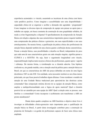 experiência acumulada e o vínculo, assumindo as incertezas de uma clínica com baixo
valor preditivo positivo. Como imaginar a acessibilidade sem uma disponibilidade /
capacidade clínica de se organizar e acolher a demanda não agendada / programada?
Como imaginar os diversos tipos de composição de equipe sem pensar no apoio para o
trabalho em equipe, em busca constante da construção de uma grupalidade solidária, de
modo a evitar fragmentações e disputas? O aprofundamento da compreensão da Atenção
Básica em relação a algumas das suas características importantes parece requerer também
uma compreensão das práticas clínicas e gerenciais, nas suas especificidades e nos seus
entrelaçamentos. Da mesma forma, a qualificação da prática clínica dos profissionais da
atenção básica depende também de uma clareza quanto a definição destas características.
Pensar a atenção básica, suas possibilidades e desafios no Brasil, independente do peso
que cada uma de suas características gerais em cada situação singular, significa pensar a
CLÍNICA e a GESTÃO. Ou seja, fazer o seguimento longitudinal com vínculo,
responsabilização implica tanto recursos clínicos dos profissionais, quanto apoio / suporte
/ cobrança. Da mesma forma, a coordenação ou a clientela adscrita. Esta hipótese
confronta-se, em grande medida, com a situação atual da política para a atenção básica no
Brasil, em que as características da ABS são pouco debatidas em nome de uma lógica
dicotômica: ESF ou não ESF. Em realidade, seria necessário instituir-se um clima menos
polarizado, em que fosse possível trabalhar alguns dilemas. Como reordenar o modelo de
atenção de uma Unidade Básica tradicional para aproximá-las das diretrizes acima
comentadas? Que composição mínima deveria ter as equipes da atenção Básica, como
ampliar a multiprofissionalidade com a lógica do apoio matricial? Qual a clientela
possível de ser atendida por uma equipe da ABS? Qual a relação entre as pessoas, suas
famílias e a comunidade? Como incorporar o acolhimento sem transformar a ABS em
pronto atendimento?
Diante deste quadro complexo na ABS brasileira o objetivo deste livro é
investigar as dificuldades clínico-gerenciais mais importantes para a qualificação da
atenção básica no Brasil, A partir desta investigação contribuir para a construção de
propostas de formação e co-gestão de profissionais capazes de fazer uma clínica mais
ampliada.
 