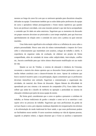 mesmos ao longo do curso fez com que se sentissem apoiados para discutirem situações
delicadas na equipe. Comentaram também que as aulas dadas pelos professores da equipe
do curso e apoiadores tinham prosseguimento e foram menos repetitivas que quando
havia um professor convidado, com uma inserção pontual e que não havia acompanhado
o conteúdo que foi dado em aulas anteriores. Sugeriram que os momentos de discussão
em grupos menores deveriam ser priorizados e com tempo ampliado, para que houvesse
aprofundamento da relação entre o conteúdo do curso com a prática na qual estavam
inseridos.
Uma linha muito significativa da avaliação refere-se a influência do curso sobre a
própria personalidade. Houve uma série de relatos testemunhando o impacto do Curso
sobre o relacionamento que mantinham com usuários, colegas de trabalho e chefia. A
experiência de organizar rodas de avaliação, de elaborar um projeto de forma
compartilhada, além da variedade de temas sobre subjetividade, inter-relação, conflito
etc., haveria contribuído para que vários alunos observassem modificação em seu modo
de vida.
Quanto ao uso do Teleduc, o sistema de educação à distância da Unicamp,
novamente a maioria dos alunos apontou que as discussões foram pertinentes e que as
tarefas tinham coerência com o desenvolvimento do curso. Apesar de avaliarem que
houve razoável incentivo para a sua participação, alguns comentaram que os professores
deveriam intensificar este estímulo. Sugeriram a sistematização e organização das
atividades, do material, dos fóruns de discussão. Alguns falaram da dificuldade de
aprendizado por esse sistema e de manuseio do computador (5%). Esses dados fazem
refletir que ainda há o desafio de melhoria na operação e praticidade no sistema de
educação à distância por parte da nossa equipe de ensino.
De forma geral, consideraram que o curso os ajudou a pensarem o cotidiano de
trabalho, as formas tradicionais de gestão e atenção e como ser (e se autorizar a ser)
sujeito ativo no processo de trabalho. Sugeriram que mais profissionais da gestão de
serviços façam o curso, pois algumas mudanças dependem de reorganizações da estrutura
e da reformulação do modo tradicional de fazer saúde, o que esses profissionais podem
ser facilitadores nesse sentido. O curso ocasionou mudança na vida de algumas pessoas,
segundo os próprios relatos, e alguns disseram que o Curso os auxiliou a repensarem
 
