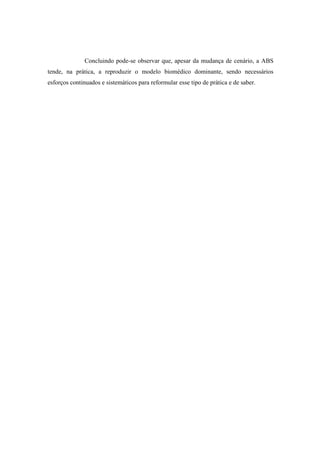 Concluindo pode-se observar que, apesar da mudança de cenário, a ABS
tende, na prática, a reproduzir o modelo biomédico dominante, sendo necessários
esforços continuados e sistemáticos para reformular esse tipo de prática e de saber.
 