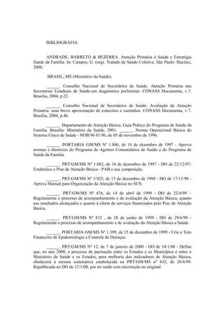 BIBLIOGRÁFIA:
ANDRADE, BARRETO & BEZERRA. Atenção Primária à Saúde e Estratégia
Saúde da Família. In: Campos, G. (org). Tratado de Saúde Coletiva. São Paulo: Hucitec,
2006.
BRASIL, MS (Ministério da Saúde).
______. Conselho Nacional de Secretários de Saúde. Atenção Primária nas
Secretarias Estaduais de Saúde:um diagnóstico preliminar. CONASS Documenta, v.7.
Brasília, 2004, p.22.
______. Conselho Nacional de Secretários de Saúde. Avaliação da Atenção
Primária: uma breve aproximação de conceitos e caminhos. CONASS Documenta, v.7.
Brasília, 2004, p.46.
______. Departamento de Atenção Básica. Guia Prático do Programa de Saúde da
Família. Brasília: Ministério da Saúde, 2001. ______. Norma Operacional Básica do
Sistema Único de Saúde - NOB/96 01/96, de 05 de novembro de 1996.
______. PORTARIA GM/MS Nº 1.886, de 18 de dezembro de 1997 - Aprova
normas e diretrizes do Programa de Agentes Comunitários de Saúde e do Programa de
Saúde da Família.
______. PRT/GM/MS Nº 1.882, de 18 de dezembro de 1997 - DO de 22/12/97-
Estabelece o Piso de Atenção Básica - PAB e sua composição.
______. PRT/GM/MS Nº 3.925, de 13 de dezembro de 1998 - DO de 17/11/98 -
Aprova Manual para Organização da Atenção Básica no SUS.
______. PRT/GM/MS Nº 476, de 14 de abril de 1999 - DO de 22/4/99 –
Regulamenta o processo de acompanhamento e de avaliação da Atenção Básica, quanto
aos resultados alcançados e quanto à oferta de serviços financiados pelo Piso de Atenção
Básica.
______. PRT/GM/MS Nº 832 , de 28 de junho de 1999 - DO de 29/6/99 -
Regulamenta o processo de acompanhamento e de avaliação da Atenção Básica a Saúde.
______. PORTARIA GM/MS Nº 1.399, de 15 de dezembro de 1999 - Cria o Teto
Financeiro de Epidemiologia e Controle de Doenças.
______. PRT/GM/MS Nº 12, de 7 de janeiro de 2000 - DO de 10/1/00 - Define
que, no ano 2000, o processo de pactuação entre os Estados e os Municípios e entre o
Ministério da Saúde e os Estados, para melhoria dos indicadores de Atenção Básica,
obedecerá à mesma sistemática estabelecida na PRT/GM/MS nº 832, de 28/6/99.
Republicada no DO de 12/1/00, por ter saído com incorreção no original.
 