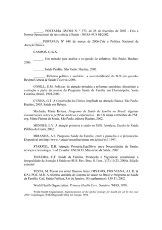 ______. PORTARIA GM/MS N. º 373, de 26 de fevereiro de 2002 - Cria a
Norma Operacional da Assistência à Saúde - NOAS-SUS 01/2002.
______PORTARIA Nº 648 de março de 2006-Cria a Política Nacional de
Atenção Básica.
CAMPOS, G.W.S.
______. Um método para análise e co-gestão de coletivos. São Paulo: Hucitec,
2000.
______. Saúde Paidéia. São Paulo: Hucitec, 2003.
_______. Reforma política e sanitária: a sustentabilidade do SUS em questão:
Revista Ciência & Saúde Coletiva ;2006.
CONILL, E.M. Políticas de atenção primária e reformas sanitárias: discutindo a
avaliação a partir da análise do Programa Saúde da Família em Florianópolis, Santa
Catarina, Brasil, 1994-2000.
CUNHA, G.T. A Construção da Clínica Ampliada na Atenção Básica. São Paulo:
Hucitec, 2005. Saúde em Debate.
Machado, Maria Helena. Programa de Saúde da família no Brasil: algumas
considerações sobre o perfil de médicos e enfermeiros. In: Os sinais vermelhos do PSF,
org. Maria Fátima de Sousa. São Paulo, editora Hucitec, 2002.
MENDES, E.V. A atenção primária à saúde no SUS. Fortaleza, Escola de Saúde
Pública do Ceará, 2002.
MIRANDA, A.S. Programa Saúde da Família: entre a panacéia e o preconceito.
Disponível em http://www.<saúde/cnsonline/temas em debate/psf, 1997.
STARFIEL, D.B. Atenção Primária:Equilíbrio entre Necessidades de Saúde,
serviços e tecnologia. 1.ed. Brasília: UNESCO, Ministério da Saúde, 2002.
TEIXEIRA, C.F. Saúde da Família, Promoção e Vigilância: construindo a
integralidade da Atenção à Saúde no SUS. Rev. Bras. S. Fam., V(7):10-23, 2004a. Edição
especial
TESTA, M. Pensar em salud. Buenos Aires: OPS/OMS, 1989 VIANA, A.L.D. &
DAL POZ, M.R. A reforma sanitária do sistema de saúde no Brasil e Programa de Saúde
da Família. Cad. Saúde Pública, Rio de Janeiro, 18 (suplemento): 139-51, 2002.
World Health Organization. Primary Health Care. Genebra, WHO, 1978.
World Health Organization. Implementation of the global strategy for health for all by the year
2000. Copenhagen, WHO Regional Office for Europe, 1994.
 