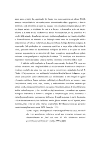 autor, com o início da organização do Estado nos países europeus do século XVIII,
aparece a necessidade de um conhecimento sistematizado sobre a população, a fim de
controlar a vida econômica e social nas cidades. Isso assinala as primeiras relações entre
os fatores sociais, as condições de vida e a doença, e desencadeia ações de caráter
coletivo e, a partir do que se chamou de polícia médica (Rosen, 1979), coercitivo. No
século XIX, grandes descobertas marcam a institucionalização do movimento científico:
o desenvolvimento da anatomia e da fisiologia como bases da investigação médica
impulsionou o advento da bacteriologia, da descoberta da etiologia de várias doenças e da
imunização. Sob predomínio do pensamento positivista e numa visão reducionista de
saúde, ganharam ênfase os determinantes biológicos da doença e as ações em saúde
passaram a concentrar-se nos aspectos individuais e curativos, alavancando um modelo
unicausal como paradigma na explicação da doença. Tal paradigma veio tornando-se
hegemônico na área da saúde e ainda se imprime fortemente no modelo médico atual.
A idéia de multicausalidade se desenvolveu em meados do século XX, como um
enfoque alternativo para a impossibilidade do modelo anterior de abarcar as complexas e
precárias condições de saúde e de vida em que se encontravam a população. Leavell &
Clarke (1976) mostraram, com o elaborado Modelo da História Natural da Doença, o que
seriam considerados como determinantes das enfermidades: a inter-relação de agente
(elementos nutritivos, físicos, químicos ou biológicos), hospedeiro (o ser humano e suas
características, como idade, sexo, hábitos) e meio-ambiente (condições externas que
afetam a vida, em seus aspectos físicos ou sociais). No entanto, apesar de possibilitar uma
análise mais abrangente, o foco na tríade ecológica continuou centrando-se nos aspectos
biológicos individuais e manteve à margem a contextualização social, econômica e
cultural como elementos inerentes aos fenômenos de saúde e doença. A partir daí, muitas
críticas foram feitas ao modelo da história natural, já que o termo “social” aparece, nesse
momento, mais como um termo referido ao envoltório de vida das pessoas do que como
mecanismo explicativo (Arouca, 1975; Basaglia, 1974).
“Sentia-se que a abordagem dos complexos problemas de saúde, resultado
das crises econômicas, políticas e sociais que ocorreram nos países em
desenvolvimento no final dos anos 60, não encontrava maiores
possibilidades explicativas” (Nunes, 2000: p.220).
 