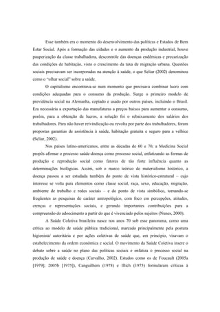 Esse também era o momento do desenvolvimento das políticas e Estados de Bem
Estar Social. Após a formação das cidades e o aumento da produção industrial, houve
pauperização da classe trabalhadora, descontrole das doenças endêmicas e precarização
das condições de habitação, visto o crescimento da taxa de migração urbana. Questões
sociais precisavam ser incorporadas na atenção à saúde, o que Scliar (2002) denominou
como o “olhar social” sobre a saúde.
O capitalismo encontrava-se num momento que precisava combinar lucro com
condições adequadas para o consumo da produção. Surge o primeiro modelo de
previdência social na Alemanha, copiado e usado por outros países, incluindo o Brasil.
Era necessária a exportação das manufaturas a preços baixos para aumentar o consumo,
porém, para a obtenção de lucros, a solução foi o rebaixamento dos salários dos
trabalhadores. Para não haver reivindicação ou revolta por parte dos trabalhadores, foram
propostas garantias de assistência à saúde, habitação gratuita e seguro para a velhice
(Scliar, 2002).
Nos países latino-americanos, entre as décadas de 60 e 70, a Medicina Social
propôs afirmar o processo saúde-doença como processo social, enfatizando as formas de
produção e reprodução social como fatores de tão forte influência quanto as
determinações biológicas. Assim, sob o marco teórico do materialismo histórico, a
doença passou a ser estudada também do ponto de vista histórico-estrutural – cujo
interesse se volta para elementos como classe social, raça, sexo, educação, migração,
ambiente de trabalho e redes sociais – e do ponto de vista simbólico, tornando-se
freqüentes as pesquisas de caráter antropológico, com foco em percepções, atitudes,
crenças e representações sociais, e gerando importantes contribuições para a
compreensão do adoecimento a partir do que é vivenciado pelos sujeitos (Nunes, 2000).
A Saúde Coletiva brasileira nasce nos anos 70 sob esse panorama, como uma
crítica ao modelo de saúde pública tradicional, marcado principalmente pela postura
higienista/ autoritária e por ações coletivas de saúde que, em princípio, visavam o
estabelecimento da ordem econômica e social. O movimento da Saúde Coletiva insere o
debate sobre a saúde no plano das políticas sociais e enfatiza o processo social na
produção de saúde e doença (Carvalho, 2002). Estudos como os de Foucault (2005a
[1979]; 2005b [1975]), Canguilhem (1978) e Illich (1975) formularam críticas à
 