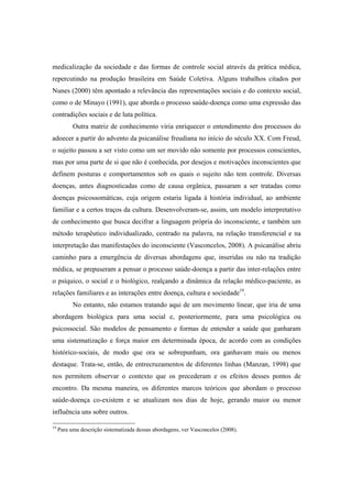 medicalização da sociedade e das formas de controle social através da prática médica,
repercutindo na produção brasileira em Saúde Coletiva. Alguns trabalhos citados por
Nunes (2000) têm apontado a relevância das representações sociais e do contexto social,
como o de Minayo (1991), que aborda o processo saúde-doença como uma expressão das
contradições sociais e de luta política.
Outra matriz de conhecimento viria enriquecer o entendimento dos processos do
adoecer a partir do advento da psicanálise freudiana no início do século XX. Com Freud,
o sujeito passou a ser visto como um ser movido não somente por processos conscientes,
mas por uma parte de si que não é conhecida, por desejos e motivações inconscientes que
definem posturas e comportamentos sob os quais o sujeito não tem controle. Diversas
doenças, antes diagnosticadas como de causa orgânica, passaram a ser tratadas como
doenças psicossomáticas, cuja origem estaria ligada à história individual, ao ambiente
familiar e a certos traços da cultura. Desenvolveram-se, assim, um modelo interpretativo
de conhecimento que busca decifrar a linguagem própria do inconsciente, e também um
método terapêutico individualizado, centrado na palavra, na relação transferencial e na
interpretação das manifestações do inconsciente (Vasconcelos, 2008). A psicanálise abriu
caminho para a emergência de diversas abordagens que, inseridas ou não na tradição
médica, se prepuseram a pensar o processo saúde-doença a partir das inter-relações entre
o psíquico, o social e o biológico, realçando a dinâmica da relação médico-paciente, as
relações familiares e as interações entre doença, cultura e sociedade19
.
No entanto, não estamos tratando aqui de um movimento linear, que iria de uma
abordagem biológica para uma social e, posteriormente, para uma psicológica ou
psicossocial. São modelos de pensamento e formas de entender a saúde que ganharam
uma sistematização e força maior em determinada época, de acordo com as condições
histórico-sociais, de modo que ora se sobrepunham, ora ganhavam mais ou menos
destaque. Trata-se, então, de entrecruzamentos de diferentes linhas (Manzan, 1998) que
nos permitem observar o contexto que os precederam e os efeitos desses pontos de
encontro. Da mesma maneira, os diferentes marcos teóricos que abordam o processo
saúde-doença co-existem e se atualizam nos dias de hoje, gerando maior ou menor
influência uns sobre outros.
19
Para uma descrição sistematizada dessas abordagens, ver Vasconcelos (2008).
 