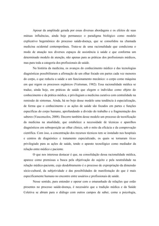 Apesar da amplitude gerada por essas diversas abordagens e os efeitos de suas
mútuas influências, ainda hoje permanece o paradigma biológico como modelo
explicativo hegemônico do processo saúde-doença, que se consolidou na chamada
medicina ocidental contemporânea. Trata-se de uma racionalidade que condiciona o
modo de atuação nos diversos espaços de assistência à saúde e que conforma um
determinado modelo de atenção, não apenas para as práticas dos profissionais médicos,
mas para toda a categoria dos profissionais de saúde.
Na história da medicina, os avanços do conhecimento médico e das tecnologias
diagnósticas possibilitaram a afirmação de um olhar focado em partes cada vez menores
do corpo, o que reduziu a saúde a um funcionamento mecânico: o corpo como máquina
em que regem os processos orgânicos (Vaitsman, 1982). Essa racionalidade médica se
traduz, ainda hoje, em práticas de saúde que elegem o indivíduo como objeto do
conhecimento e da prática médica, e privilegiam a medicina curativa com centralidade na
remissão de sintomas. Ainda, há no bojo desse modelo uma tendência à especialização,
de forma que o conhecimento e as ações de saúde são focados em partes e funções
específicas do corpo humano, aprofundando a divisão do trabalho e a fragmentação dos
saberes (Vasconcelos, 2008). Decorre também desse modelo um processo de tecnificação
da medicina na atualidade, que estabelece a necessidade de técnicas e aparelhos
diagnósticos em sobreposição ao olhar clínico, sob o mito da eficácia e da comprovação
científica. Com isso, a concentração dos recursos técnicos tem se instalado nos hospitais
e centros de diagnóstico e tratamento especializado, os quais se tornaram lócus
privilegiado para as ações de saúde, tendo o aparato tecnológico como mediador da
relação entre médico e paciente.
O que nos interessa destacar é que, na consolidação dessa racionalidade médica,
aparece como premissas a busca pela objetivação do sujeito e pela neutralidade na
relação médico-paciente, cujo desdobramento é o processo de expropriação da dimensão
sócio-cultural, da subjetividade e das possibilidades de manifestação do que é mais
especificamente humano no encontro entre usuários e profissionais de saúde.
Nesse sentido, para entender e operar com o emaranhado de relações que estão
presentes no processo saúde-doença, é necessário que a tradição médica e da Saúde
Coletiva se abram para o diálogo com outros campos de saber, como a psicologia,
 