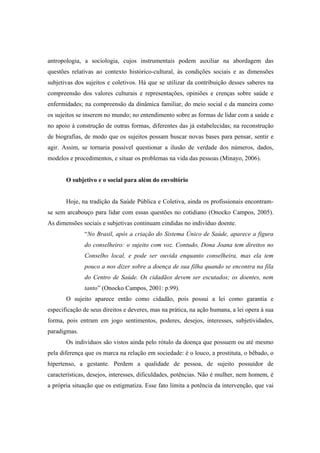 antropologia, a sociologia, cujos instrumentais podem auxiliar na abordagem das
questões relativas ao contexto histórico-cultural, às condições sociais e as dimensões
subjetivas dos sujeitos e coletivos. Há que se utilizar da contribuição desses saberes na
compreensão dos valores culturais e representações, opiniões e crenças sobre saúde e
enfermidades; na compreensão da dinâmica familiar, do meio social e da maneira como
os sujeitos se inserem no mundo; no entendimento sobre as formas de lidar com a saúde e
no apoio à construção de outras formas, diferentes das já estabelecidas; na reconstrução
de biografias, de modo que os sujeitos possam buscar novas bases para pensar, sentir e
agir. Assim, se tornaria possível questionar a ilusão de verdade dos números, dados,
modelos e procedimentos, e situar os problemas na vida das pessoas (Minayo, 2006).
O subjetivo e o social para além do envoltório
Hoje, na tradição da Saúde Pública e Coletiva, ainda os profissionais encontram-
se sem arcabouço para lidar com essas questões no cotidiano (Onocko Campos, 2005).
As dimensões sociais e subjetivas continuam cindidas no indivíduo doente.
“No Brasil, após a criação do Sistema Único de Saúde, aparece a figura
do conselheiro: o sujeito com voz. Contudo, Dona Joana tem direitos no
Conselho local, e pode ser ouvida enquanto conselheira, mas ela tem
pouco a nos dizer sobre a doença de sua filha quando se encontra na fila
do Centro de Saúde. Os cidadãos devem ser escutados; os doentes, nem
tanto” (Onocko Campos, 2001: p.99).
O sujeito aparece então como cidadão, pois possui a lei como garantia e
especificação de seus direitos e deveres, mas na prática, na ação humana, a lei opera à sua
forma, pois entram em jogo sentimentos, poderes, desejos, interesses, subjetividades,
paradigmas.
Os indivíduos são vistos ainda pelo rótulo da doença que possuem ou até mesmo
pela diferença que os marca na relação em sociedade: é o louco, a prostituta, o bêbado, o
hipertenso, a gestante. Perdem a qualidade de pessoa, de sujeito possuidor de
características, desejos, interesses, dificuldades, potências. Não é mulher, nem homem, é
a própria situação que os estigmatiza. Esse fato limita a potência da intervenção, que vai
 