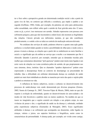 ter o foco sobre a perspectiva gerada em determinada condição social e não a partir de
quem vive de fato, no contexto que dificulta a existência, que impõe o padrão a ser
seguido (Goffman, 1988). Então, por exemplo, há palestras em série para adolescentes
sobre sexualidade, sem refletir sobre qual o sentido de ficar grávida antes dos 12 anos,
como se já, a priori, isso merecesse um sermão. Atitudes repressoras com pessoas com
sofrimento psíquico, para que não incomodem a ordem local, não mostrem as fragilidades
das relações. Cárcere privado aos deficientes mentais, já que não contribuem
produtivamente, e a saúde a eles se reduz ao controle da medicação anticonvulsivante.
No cotidiano dos serviços de saúde, podemos observar o quanto uma ação ganha
potência e a resolutividade quando se inclui a possibilidade de olhar para o modo como a
pessoa vivencia a doença, as relações que a partir daí se estabelecem no meio familiar e
social e o significado que ela atribui ao serviço que a recebe e ao tratamento que lhe é
oferecido. Quando é possível, por exemplo, entender que as demandas trazidas pela
mulher que costumamos denominar “poli queixosa” podem estar muito mais ligadas à um
certo vazio de relações ou à uma existência pobre de sentido, do que propriamente aos
seus sintomas, dores, insônias. Que os chamados “quadros depressivos” podem estar
expressando a desesperança frente ao contexto de desemprego ou precariedade do
trabalho. Que a dificuldade em enfrentar determinada doença ou condição de saúde
poderá ser mais bem trabalhada ao abordar as maneiras por meio das quais o sujeito pôde
e poderá se estruturar na vida.
A influência de fatores subjetivos, sociais e culturais no desenvolvimento dos
processos de saúde-doença vem sendo demonstrada por diversas pesquisas (Gomes,
2002; Soares & Camargo Jr., 2007; Traverso-Yépez & Morais, 2004), tanto no que diz
respeito à evolução da enfermidade, quanto no desenvolvimento do auto-cuidado e de
modos de vida favoráveis a padrões mais ou menos saudáveis. Na medida em que se
insere no imaginário que o sujeito constrói em relação a seu próprio corpo, às suas
vivências de prazer e dor, o significado da saúde ou da doença é, sobretudo, moldado
pelas experiências subjetivas (Guimarães & Meneghel, 2003). Esses significados
atribuídos à doença e ao sofrimento que acompanha seu desenrolar, estão ligados às
crenças, valores e juízos, aos aspectos históricos e biográficos, assim como às
características de personalidade. A doença pode, por exemplo, ser vivida como castigo,
 