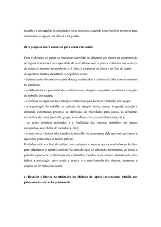 modelos e concepções já enraizados neles mesmos, trazendo contribuições positivas para
o trabalho em equipe, na clínica e na gestão.
d) A pesquisa sobre conceitos para atuar em saúde.
Com o objetivo de captar as mudanças ocorridas no discurso dos alunos na compreensão
de alguns conceitos e na capacidade de articulá-los com a prática cotidiana nos serviços
de saúde, os mesmos responderam a 5 (cinco) perguntas no início e ao final do curso.
As questões abertas abordaram os seguintes temas:
- determinantes do processo saúde/doença conhecidos e a forma de lidar com os mesmos
no cotidiano;
- as dificuldades e possibilidades, sofrimentos e alegrias, conquistas, conflitos e sinergias
do trabalho em equipe;
- as formas de organização e arranjos conhecidos para facilitar o trabalho em equipe;
- a organização do trabalho na unidade de atenção básica quanto à agenda, atenção à
demanda espontânea, processo de definição de prioridades para acesso às diferentes
atividades ofertadas (consulta, grupo, visita domiciliar, encaminhamentos, etc.);
- as ações coletivas realizadas e a finalidade das mesmas (trabalhos em grupo,
campanhas, assembléia de moradores, etc.);
- eventos ou atividades relacionados ao trabalho ou decorrentes dele que mais gostavam e
quais não gostavam e as razões para tal.
Os dados estão em fase de análise, mas podemos comentar que os resultados serão úteis
para orientarem o aperfeiçoamento da metodologia de educação permanente, de modo a
garantir espaços de explicitação dos conteúdos trazidos pelos alunos, abordar com mais
ênfase a articulação entre teoria e prática e a manifestação dos desejos, interesses e
objetos de investimento destes.
e) Desafios e limites da utilização do Método de Apoio Institucional Paidéia nos
processos de educação permanente.
 