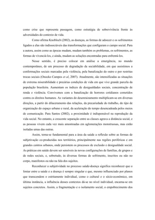 como crise que representa passagem, como estratégia de sobrevivência frente às
adversidades do contexto de vida.
Como afirma Knobloch (2002), as doenças, as formas de adoecer e os sofrimentos
ligados a elas são indissociáveis das transformações que configuram o campo social. Para
a autora, assim como as épocas mudam, mudam também os problemas, os sofrimentos, as
formas de vivenciá-los, e ainda, mudam as soluções encontradas para enfrentá-los.
Nesse sentido, é preciso colocar em análise a emergência, no mundo
contemporâneo, de um processo de degradação da sociabilidade, em que assistimos a
conformações sociais marcadas pela violência, pela banalização do outro e por restritas
trocas sociais (Onocko Campos et al, 2007). Atualmente, são intensificadas as situações
de extrema miserabilidade e precárias condições de vida em que vive grande parcela da
população brasileira. Aumentam os índices de desigualdades sociais, concentração de
renda e violência. Convivemos com a banalização de horrores cotidianos cometidos
contra os direitos humanos. As variantes do desenraizamento multiplicam-se em diversas
direções, a partir do dilaceramento das relações, da precariedade do trabalho, do tipo de
organização do espaço urbano e rural, da aceleração do tempo desencadeada pelos meios
de comunicação. Para Santos (2002), a proximidade é indispensável na reprodução da
vida social. No entanto, a crescente separação entre as classes agrava a distância social, e
as pessoas vivem cada vez mais amontoadas em aglomerações monstruosas, mas estão
isoladas umas das outras.
Assim, torna-se fundamental para a área da saúde a reflexão sobre as formas de
subjetivação co-produzidas nos territórios, principalmente nas regiões periféricas e em
grandes centros urbanos, onde persistem os processos de exclusão e desigualdade social.
As práticas em saúde devem ser sensíveis às novas configurações de famílias, de grupos e
de redes sociais, e, sobretudo, às diversas formas de sofrimento, inscritos ou não no
corpo, manifestos ou não na fala dos sujeitos.
Reconhecer a subjetividade no processo saúde-doença significa reconhecer que o
limiar entre a saúde e a doença é sempre singular e que, mesmo influenciado por planos
que transcendem o estritamente individual, como o cultural e o sócio-econômico, em
última instância, a influência desses contextos dá-se no nível individual, encarna-se em
sujeitos concretos. Assim, a fragmentação e o isolamento social, o empobrecimento dos
 