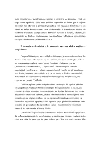 laços comunitários, a desestruturação familiar, o imperativo do consumo, a visão do
corpo como espetáculo, todos esses processos repercutem na forma que os sujeitos
encontram para lidar com as próprias fragilidades e vêm produzindo transformações nos
modos de existir contemporâneo, cujas conseqüências se traduzem no aumento da
incidência de inúmeras doenças como a depressão, o pânico, a anorexia, a bulimia, no
aumento do uso de álcool e outras drogas, e de situações de violência que impossibilitam
enxergar o outro como legítimo da convivência.
A co-produção de sujeitos e de autonomia para uma clínica ampliada e
compartilhada
Campos (2000a) aponta a necessidade de lidar com a permanente inter-relação das
diversas variáveis que influenciam o sujeito ao propor pensar sua constituição a partir de
um processo de co-produção entre o interno (imanência relativa) e o externo
(transcendência também relativa). O sujeito como “um ser biológico, com uma
subjetividade complexa, e mergulhado em um conjunto de relações sociais que alteram
seus desejos, interesses e necessidades. (...) Um ser imerso na história e na sociedade,
mas nem por isso despossuído de uma subjetividade singular e de capacidade para
reagir ao seu contexto” (p.67-68).
Os diversos planos que se interproduzem na constituição dos sujeitos, poderiam
ser agrupados em regiões existenciais: uma região de forças imanentes ao sujeito, que
comporta os planos internos da estrutura biológica, do desejo e do interesse; uma região
de contato do interno com o externo, onde se conformam sínteses entre o sujeito e o seu
contexto, em que estariam os planos em que ocorrem a formação de compromisso e a
constituição de contratos e projetos; e uma região de forças que incidem do externo sobre
o interno, em que os planos das necessidades sociais e o das instituições conformam
modos de ser para o sujeito (Campos, 2000a).
O “bem-estar biopsicossocial” dependeria da inserção do sujeito no espaço social,
das influências das condições sócio-históricas na existência de pessoas e coletivos, assim
como das redes de apoio que ele pode acionar para lidar com esse contexto. Mas
 