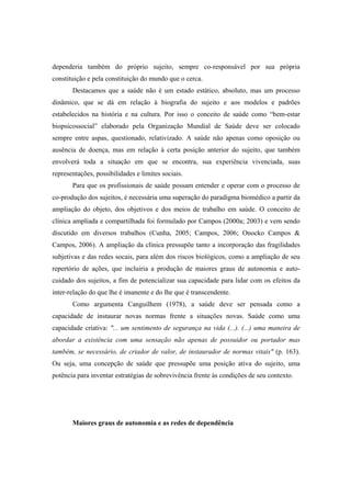 dependeria também do próprio sujeito, sempre co-responsável por sua própria
constituição e pela constituição do mundo que o cerca.
Destacamos que a saúde não é um estado estático, absoluto, mas um processo
dinâmico, que se dá em relação à biografia do sujeito e aos modelos e padrões
estabelecidos na história e na cultura. Por isso o conceito de saúde como “bem-estar
biopsicossocial” elaborado pela Organização Mundial de Saúde deve ser colocado
sempre entre aspas, questionado, relativizado. A saúde não apenas como oposição ou
ausência de doença, mas em relação à certa posição anterior do sujeito, que também
envolverá toda a situação em que se encontra, sua experiência vivenciada, suas
representações, possibilidades e limites sociais.
Para que os profissionais de saúde possam entender e operar com o processo de
co-produção dos sujeitos, é necessária uma superação do paradigma biomédico a partir da
ampliação do objeto, dos objetivos e dos meios de trabalho em saúde. O conceito de
clínica ampliada e compartilhada foi formulado por Campos (2000a; 2003) e vem sendo
discutido em diversos trabalhos (Cunha, 2005; Campos, 2006; Onocko Campos &
Campos, 2006). A ampliação da clínica pressupõe tanto a incorporação das fragilidades
subjetivas e das redes socais, para além dos riscos biológicos, como a ampliação de seu
repertório de ações, que incluiria a produção de maiores graus de autonomia e auto-
cuidado dos sujeitos, a fim de potencializar sua capacidade para lidar com os efeitos da
inter-relação do que lhe é imanente e do lhe que é transcendente.
Como argumenta Canguilhem (1978), a saúde deve ser pensada como a
capacidade de instaurar novas normas frente a situações novas. Saúde como uma
capacidade criativa: "... um sentimento de segurança na vida (...). (...) uma maneira de
abordar a existência com uma sensação não apenas de possuidor ou portador mas
também, se necessário, de criador de valor, de instaurador de normas vitais" (p. 163).
Ou seja, uma concepção de saúde que pressupõe uma posição ativa do sujeito, uma
potência para inventar estratégias de sobrevivência frente às condições de seu contexto.
Maiores graus de autonomia e as redes de dependência
 